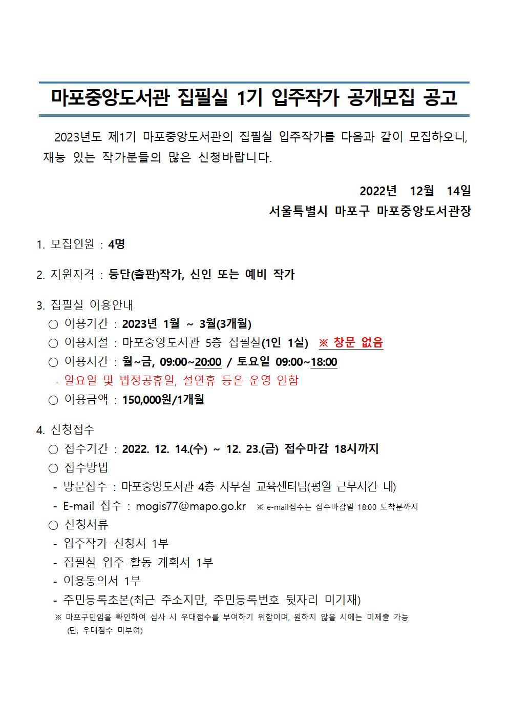 마포중앙도서관 집필실 1기 입주작가 공개모집 공고
2023년도 제1기 마포중앙도서관의 집필실 입주작가를 다음과 같이 모집하오니, 재능 있는 작가분들의 많은 신청바랍니다.
2022년 12월 14일 서울특별시 마포구 마포중앙도서관장
1. 모집인원 : 4명
2. 지원자격 : 등단(출판)작가, 신인 또는 예비 작가
3. 집필실 이용안내
○ 이용기간 : 2023년 1월~3월(3개월)
○ 이용시설 : 마포중앙도서관 5층 집필실(1인 1실) ※ 창문 없음
이용시간 : 월~금, 09:00~20:00 / 토요일 09:00~18:00
일요일 및 법정공휴일, 설연휴 등은 운영 안함
○ 이용금액 : 150,000원/1개월
4. 신청접수
○ 접수기간 : 2022. 12. 14.(수) ~ 12. 23.(금) 접수마감 18시까지
○ 접수방법
- 방문접수 : 마포중앙도서관 4층 사무실 교육센터팀(평일 근무시간 내)
- E-mail 접수 : mogis77@mapo.go.kr ※e-mail 접수는 접수마감일 18:00 도착분까지
○ 신청서류
- 입주작가 신청서 1부
- 집필실 입주 활동 계획서 1부
- 이용동의서 1부
- 주민등록초본(최근 주소지만, 주민등록번호 뒷자리 미기재)
  ※ 마포구민임을 확인하여 심사 시 우대점수를 부여하기 위함이며, 원하지 않을 시에는 미제출 가능 (단, 우대점수 미부여)


