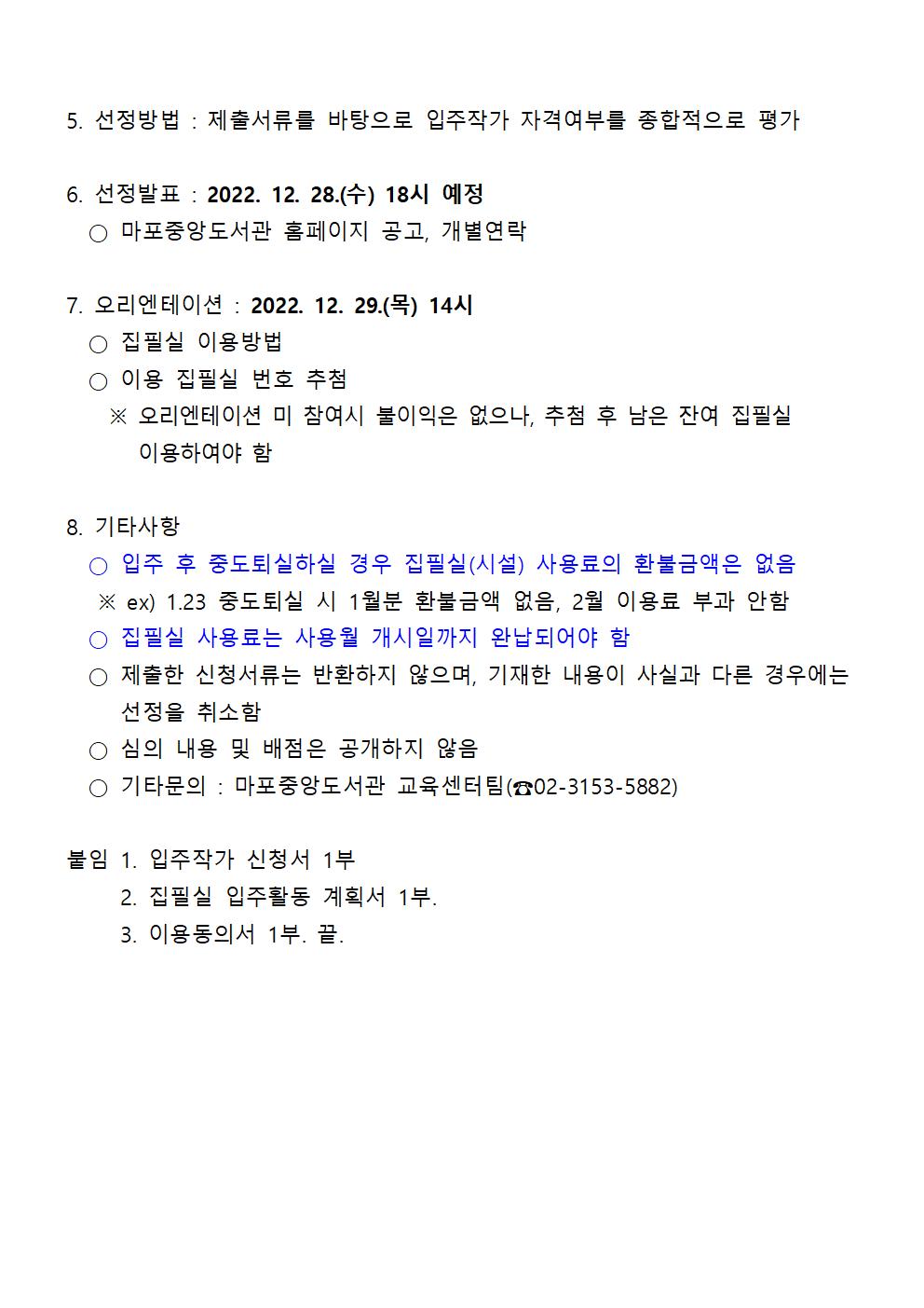 5. 선정방법 : 제출서류를 바탕으로 입주작가 자격여부를 종합적으로 평가
6. 선정발표 : 2022. 12. 28.(수) 18시 예정
○ 마포중앙도서관 홈페이지 공고, 개별연락
7. 오리엔테이션 : 2022. 12. 29.(목) 14시
○ 집필실 이용방법
○ 이용 집필실 번호 추첨
※ 오리엔테이션 미 참여시 불이익은 없으나, 추첨 후 남은 잔여 집필실 이용하여야 함
8. 기타사항
○ 입주 후 중도퇴실하실 경우 집필실(시설) 사용료의 환불금액은 없음
※ ex) 1.23 중도퇴실 시 1월분 환불금액 없음, 2월 이용료 부과 안함
○ 집필실 사용료는 사용월 개시일까지 완납되어야 함
○ 제출한 신청서류는 반환하지 않으며, 기재한 내용이 사실과 다른 경우에는 선정을 취소함
○ 심의 내용 및 배점은 공개하지 않음
○ 기타문의 : 마포중앙도서관 교육센터팀(容02-3153-5882)
붙임 1. 입주작가 신청서 1부
붙임 2. 집필실 입주활동 계획서 1부.
붙임 3. 이용동의서 1부. 끝.