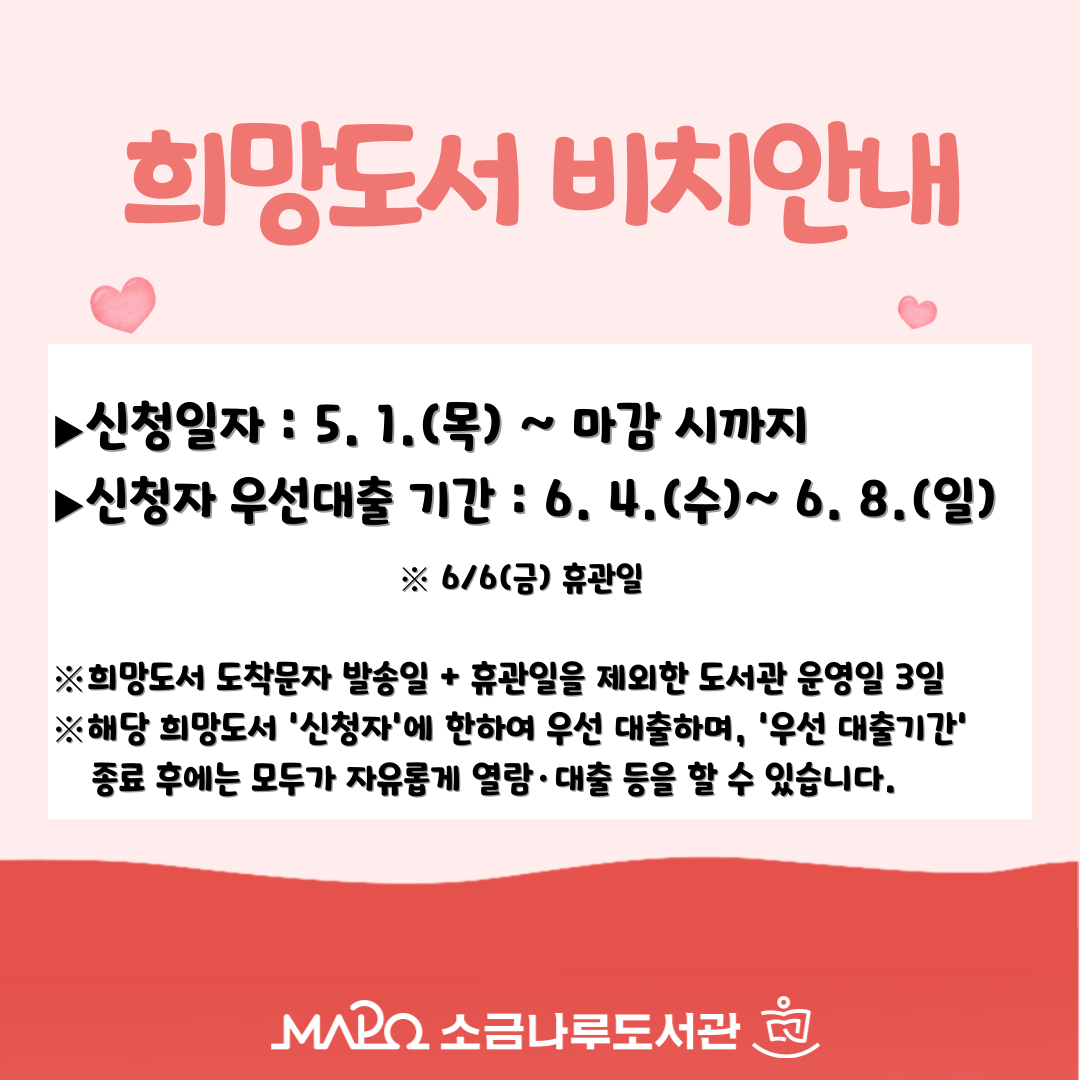 희망도서 도착 안내
▶신청일자 : 5. 1.(수)  ~ 마감 
▶신청자 우선대출 기간 : 6. 4.(수)~ 6. 8.(일) 

※희망도서 도착문자 발송일 + 휴관일을 제외한 도서관 운영일 3일
※해당 희망도서 '신청자'에 한하여 우선 대출하며, '우선 대출기간' 종료 후에는 모두가 자유롭게 열람·대출 등을 할 수 있습니다.