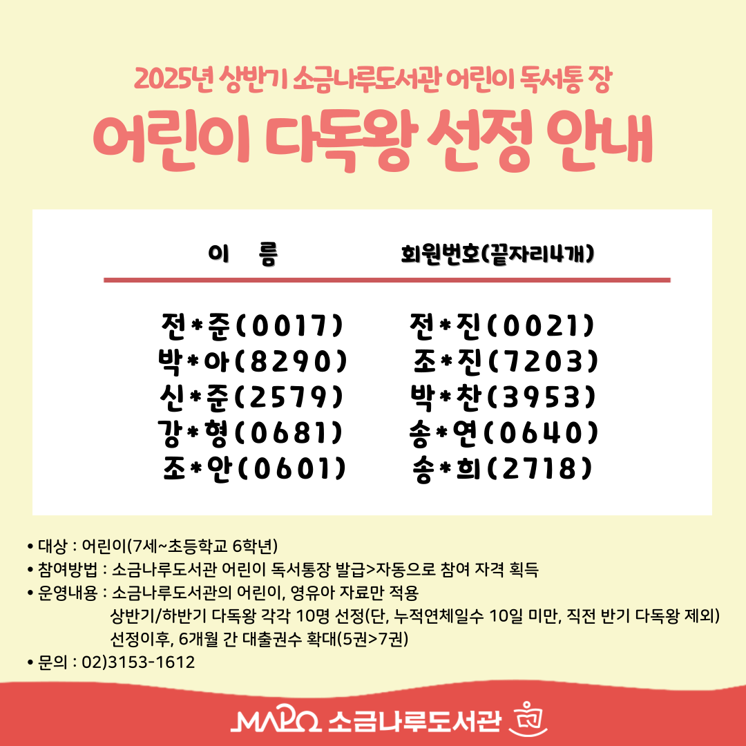 소금나루도서관 2025년 상반기 다독왕 선정 안내

▶6개월간 대출권수 확대

-대출권수 확대: 5권→7권

-기간: 2025. 7. 10. ~ 2026. 1. 11.

※추가대출은 소금나루도서관 어린이자료실 도서로만 한정