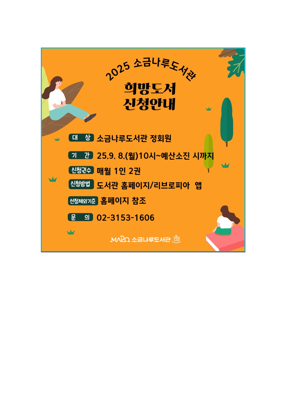 ※ 2025년 소금나루도서관 희망도서 신청안내

▶기간: 2025. 9. 8.(월) 10:00 ~ 관련 예산 소진시까지
▶대상: 소금나루도서관 정회원
▶신청가능권수: 월 1인 2권
▶유의사항

1) 휴대폰번호와 SMS 수신 여부 확인(희망도서 신청 처리 결과 문자로 발송)
2) 신청 가능 권수 확인
3) 소장도서 및 중복신청도서 신청 불가
▶신청방법
º 홈페이지 '자료검색' 메뉴의 '희망도서신청'
º 리브로피아 앱 '희망도서신청' 메뉴
▶기타: 신청제외 기준 등 자세한 내용은 홈페이지에서 확인 가능