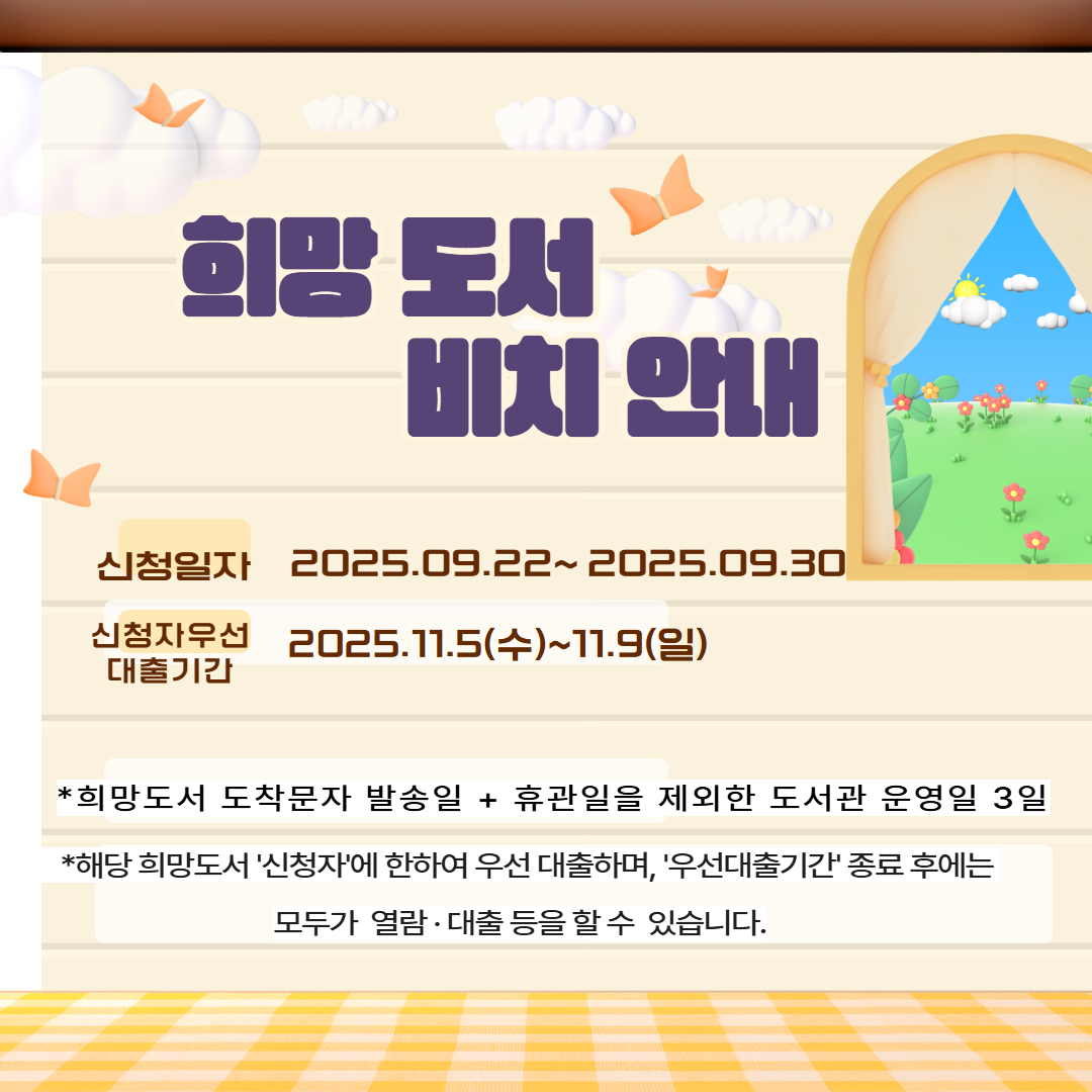 희망도서 도착 안내
▶신청일자 : 9. 22.(월) ~ 9.30.(화)/ 1차 신청자(09.08~09.21) 누락분
▶신청자 우선대출 기간 : 11. 5.(수)~ 11. 9.(일)

※희망도서 도착문자 발송일 + 휴관일을 제외한 도서관 운영일 3일
※해당 희망도서 '신청자'에 한하여 우선 대출하며, '우선 대출기간' 종료 후에는 모두가 자유롭게 열람·대출 등을 할 수 있습니다.