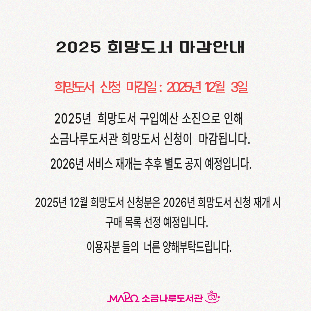 2025년 희망도서 구입예산 소진으로 인해
희망도서 신청이 마감됩니다.
2026년 서비스 재개는 추후 별도 공지 예정입니다. 
2025년 12월 희망도서 신청분은
2026년 희망도서 신청 재개시 
구매 목록 선정 예정입니다.
이용자분들의 너른 양해 부탁드립니다.
