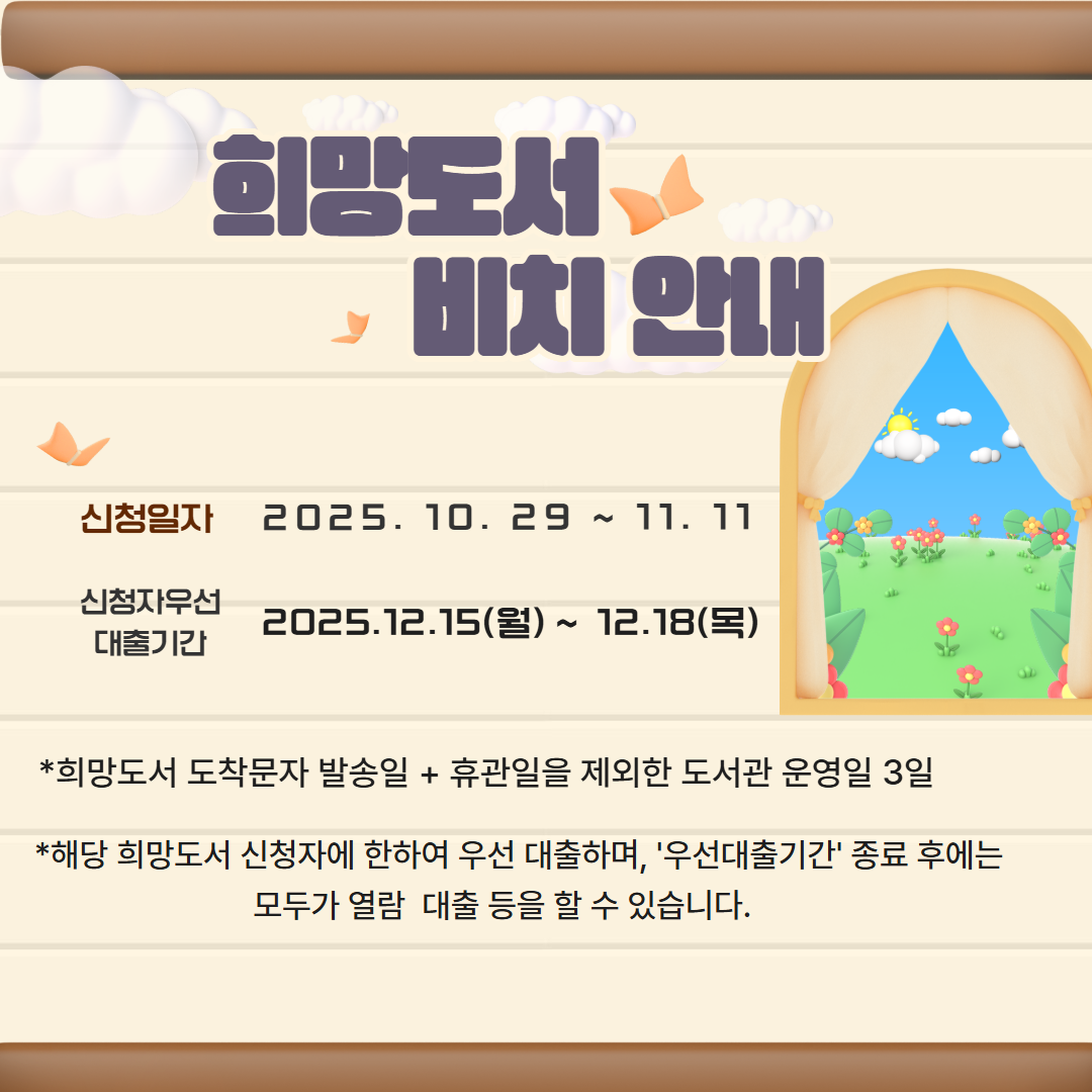 희망도서 도착 안내
▶신청일자 : 10. 29.(수)  ~ 11.11.(화)
▶신청자 우선대출 기간 : 12. 15.(월)~ 12. 18.(목) 
※희망도서 도착문자 발송일 + 휴관일을 제외한 도서관 운영일 3일
※해당 희망도서 '신청자'에 한하여 우선 대출하며, '우선 대출기간' 종료 후에는 모두가 자유롭게 열람·대출 등을 할 수 있습니다.