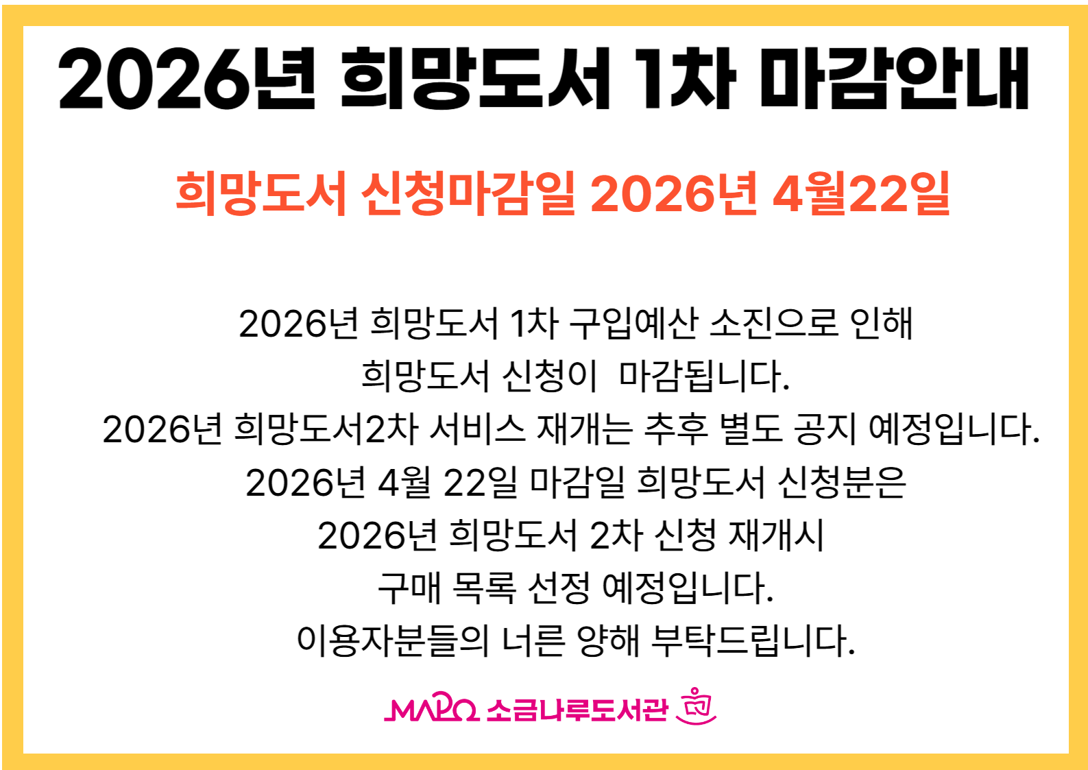2026년 희망도서1차 구입예산 소진으로 인해

희망도서 신청이 마감됩니다.

2026년 희망도서2차 서비스 재개는 추후 별도 공지 예정입니다. 

2026년 4월 22일 마감일 희망도서 신청분은

2026년 희망도서2차 신청 재개시 

구매 목록 선정 예정입니다.

이용자분들의 너른 양해 부탁드립니다.

