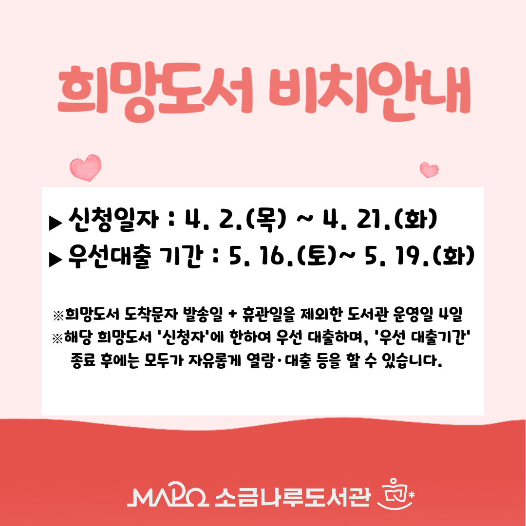 희망도서 도착 안내
▶신청일자 : 4. 2.(목) ~ 4. 21.(화)
▶신청자 우선대출 기간 : 5. 16.(토) ~ 5. 19.(화)

※희망도서 도착문자 발송일이  휴관일일 경우 도착문자  발송일 제외하고 도서관 운영일  4일 동안 우선대출가능합니다.  

※해당 희망도서 '신청자'에 한하여 우선 대출하며, '우선 대출기간' 종료 후에는 모두가 자유롭게 열람·대출 등을 할 수 있습니다.

