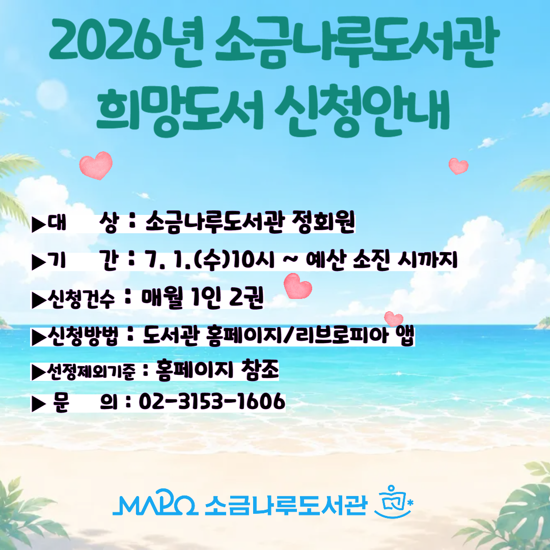 ※ 2026년 소금나루도서관 희망도서 신청안내

▶기간: 2026. 7. 1.(수) 10:00 ~ 관련 예산 소진시까지

▶대상: 소금나루도서관 정회원

▶신청가능권수: 월 1인 2권

▶유의사항

1) 휴대폰번호와 SMS 수신 여부 확인(희망도서 신청 처리 결과 문자로 발송)

2) 신청 가능 권수 확인

3) 소장도서 및 중복신청도서 신청 불가

▶신청방법

º 홈페이지 '자료검색' 메뉴의 '희망도서신청'

º 리브로피아 앱 '희망도서신청' 메뉴

▶기타: 신청제외 기준, 희망도서 처리기간등 자세한 내용은 홈페이지(희망도서신청안내)에서 확인 가능



