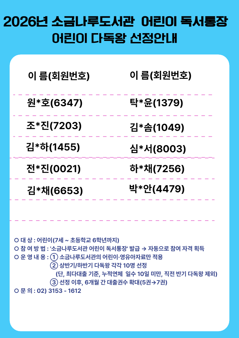 소금나루도서관 2026년 상반기 다독왕 선정 안내

▶6개월간 대출권수 확대

-대출권수 확대: 5권→7권

-기간: 2026. 7. 23. ~ 2027. 1. 23.

※추가대출은 소금나루도서관 어린이자료실 도서로만 한정

