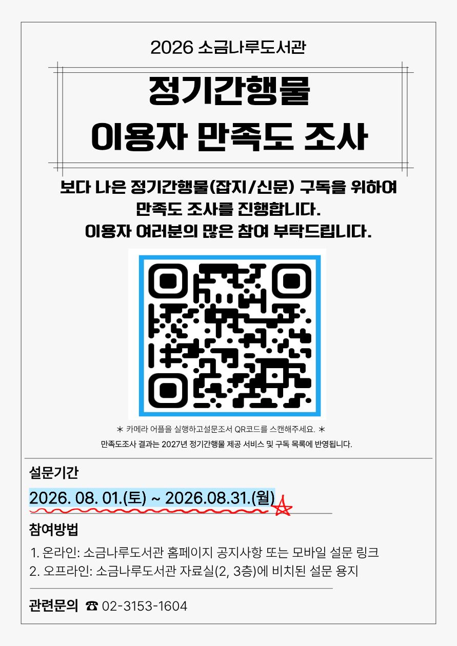 2026년 정기간행물 이용자 만족도 조사

보다 나은 정기간행물(잡지/신문) 구독을 위하여 만족도조사를 진행합니다.
이용자 여러분의 많은 참여 부탁드립니다

설문기간: 2026.08.01(토) ~2026.08.31(월)
참여방법
- 온라인 : 소금나로도서관 홈페이지 공지사항 또는 모바일 설문링크
- 오프라인 : 소금나루도서관 자료실(2,3층)에 비치 된 설문 용지 작성

관련문의 02-3153-1604