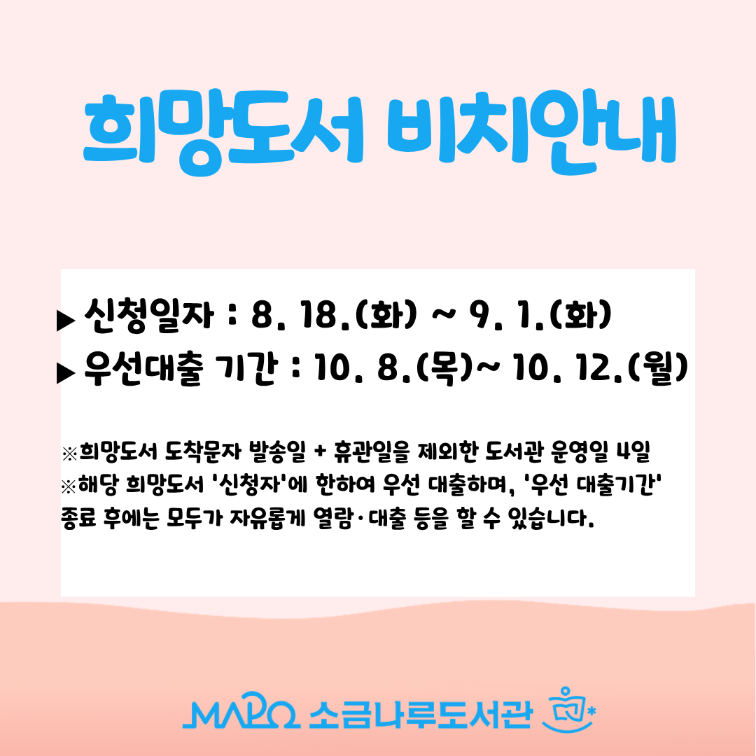 2026년 희망도서 2-4차 도착 안내
▶신청일자 : 8. 18 .(화) ~ 9. 1.(화)
▶신청자 우선대출 기간 : 10. 8.(목) ~ 10. 12.(월)

※해당 희망도서 '신청자'에 한하여 우선 대출하며, '우선 대출기간' 종료 후에는 모두가 자유롭게 열람·대출 등을 할 수 있습니다.

