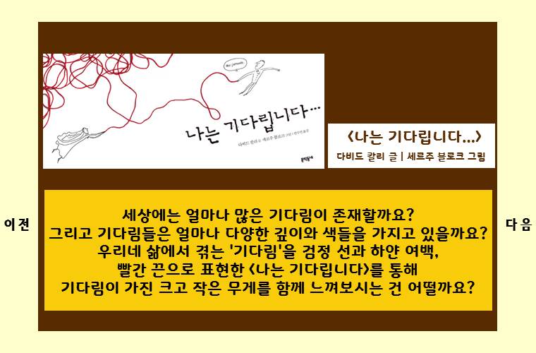 <나는 기다립니다...>
다비드 칼리 글 ㅣ 세르주 블로크 그림

세상에는 얼마나 많은 기다림이 존재할까요?
그리고 기다림들은 얼마나 다양한 깊이와 색들을 가지고 있을까요?
우리네 삶에서 겪는 '기다림'을 검정 선과 하얀 여백,
빨간 끈으로 표현한 <나는 기다립니다>를 통해
기다림이 가진 크고 작은 무게를 함께 느껴보시는 건 어떨까요?