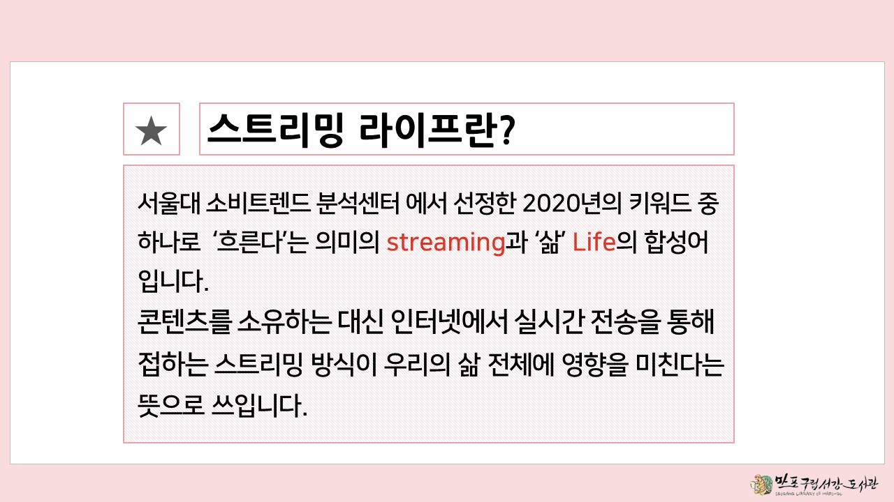 ★스트리밍 라이프란?
서울대 소비트렌드 분석센터에서 선정한 2020년의 키워드 중 하나로 '흐른다'는 의미의 streaming과 '삶' Life의 합성어입니다.
콘텐츠를 소유하는 대신 인터넷에서 실시간 전송을 통해 접하는 스트리밍 방식이 우리의 삶 전체에 영향을 미친다는 뜻으로 쓰입니다.