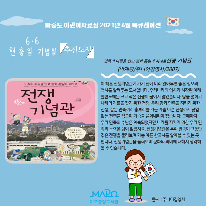 민족의 아픔을 안고 평화 통일의 시대로 전쟁 기념관
(박재광/주니어김영사/2007)
이 책은 전쟁기념관에 가기 전에 미리 알아두면 좋은 정보와 역사를 알려주는 도서입니다. 우리나라의 역사가 시작된 이래 한반도에는 크고 작은 전쟁이 끊이지 않았습니다. 땅을 넓히고 나라의 기틀을 잡기 위한 전쟁, 우리 땅과 민족을 지키기 위한 전쟁, 같은 민족끼리 총부리를 겨눈 가슴 아픈 전쟁까지 끊임 없는 전쟁을 겪으며 가슴을 쓸어내려야 했습니다. 그때마다 우리 민족의 수난은 계속되었지만 나라를 지키기 위한 우리 민족의 노력은 쉼이 없었지요. 전쟁기념관은 우리 민족이 그동안 겪은 전쟁을 둘러보며 가슴 아픈 한국사를 알아볼 수 있는 곳 입니다. 전쟁기념관을 둘러보며 평화의 의미에 대해서 생각해볼 수 있습니다.