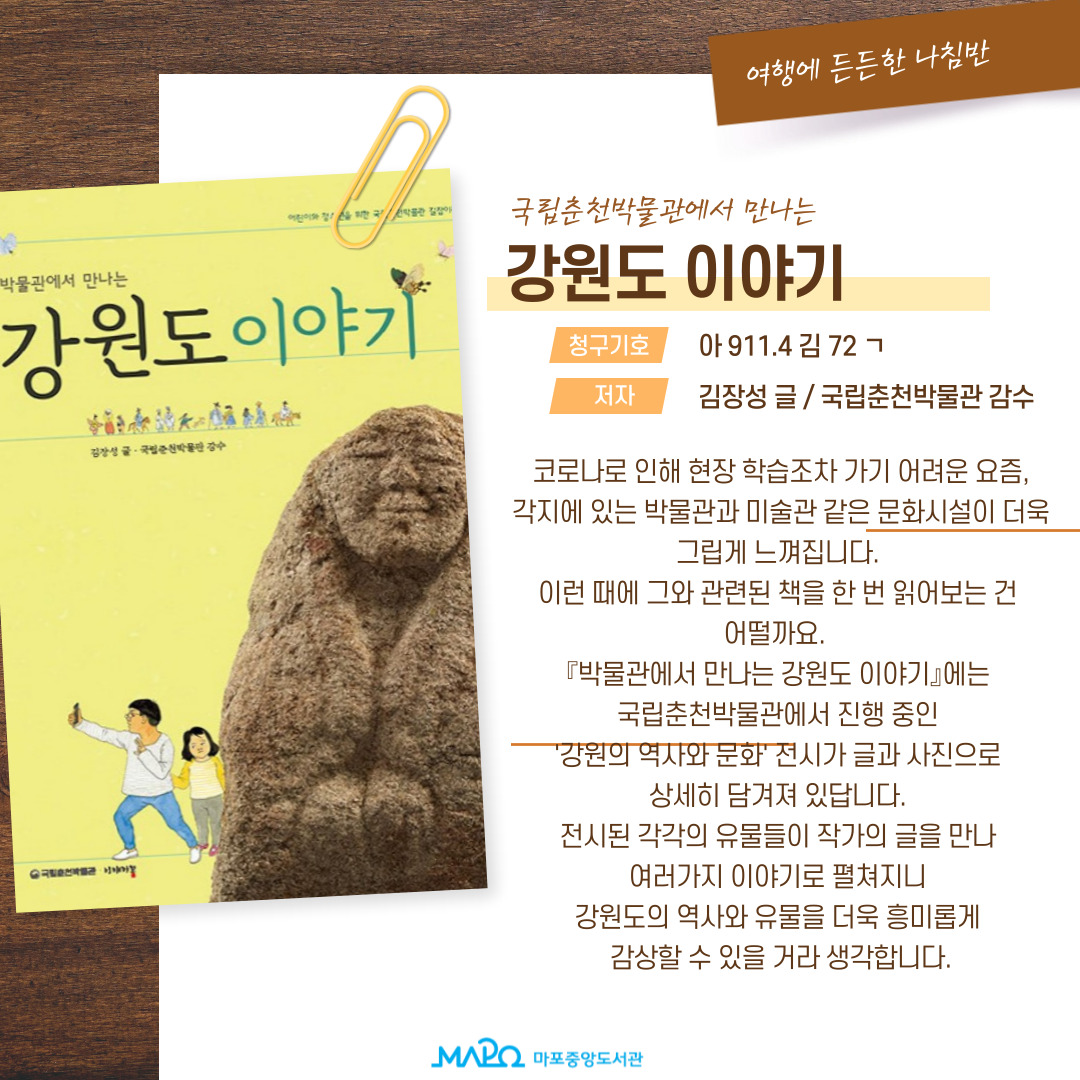 국립춘천박물관에서 만나는
강원도 이야기
청구기호 : 아 911.4 김 72 ㄱ
저자 : 김장성 글 / 국립춘천박물관 감수
코로나로 인해 현장 학습조차 가기 어려운 요즘,
각지에 있는 박물관과 미술관 같은 문화시설이 더욱 그립게 느껴집니다.
이런 때에 그와 관련된 책을 한 번 읽어보는 건 어떨까요.
[박물관에서 만나는 강원도 이야기]에는 국립춘천박물관에서 진행 중인 '강원의 역사와 문화' 전시가 글과 사진으로 상세히 담겨져 있답니다.
전시된 각각의 유물들이 작가의 글을 만나 여러가지 이야기로 펼쳐지니 강원도의 역사와 유물을 더욱 흥미롭게 감상할 수 있을 거라 생각합니다.