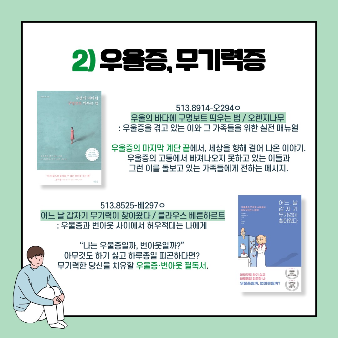 2) 우울증, 무기력증
- 우울의 바다에 구명보트 띄우는 법 / 오렌지나무 / 513.8914-오294ㅇ
: 우울증을 겪고 있는 이와 그 가족들을 위한 실전 매뉴얼. 우울증의 마지막 계단 끝에서, 세상을 향해 걸어 나온 이야기. 우울증의 고통에서 빠져나오지 못하고