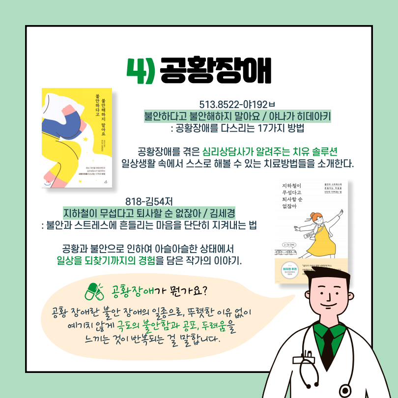 4)공황장애
불안하다고 불안해하지 말아요 / 야나가 히데아키 / 513.8522-야192ㅂ
:공황장애를 다스리는 17가지 방법
공황장애를 겪은 심리상담사가 알려주는 치유 솔루션
일상생활 속에서 스스로 해볼 수 있는 치료방법들을 소개한다.

지하철이 무섭다고 퇴사할 순 없잖아 / 김세경 / 818-김54저
:불안과 스트레스에 흔들리는 마음을 단단히 지켜내는 법
공황과 불안으로 인하여 아슬아슬한 상태에서 일상을 되찾기까지의 경험을 담은 작가의 이야기.

공황장애가 뭔가요? 
공황장애란 불안 장애의 일종으로 뚜렷한 이유없이 예기치 않게 극도의 불안함과 공포, 두려움을 느끼는 것이 반복되는 걸 말합니다.