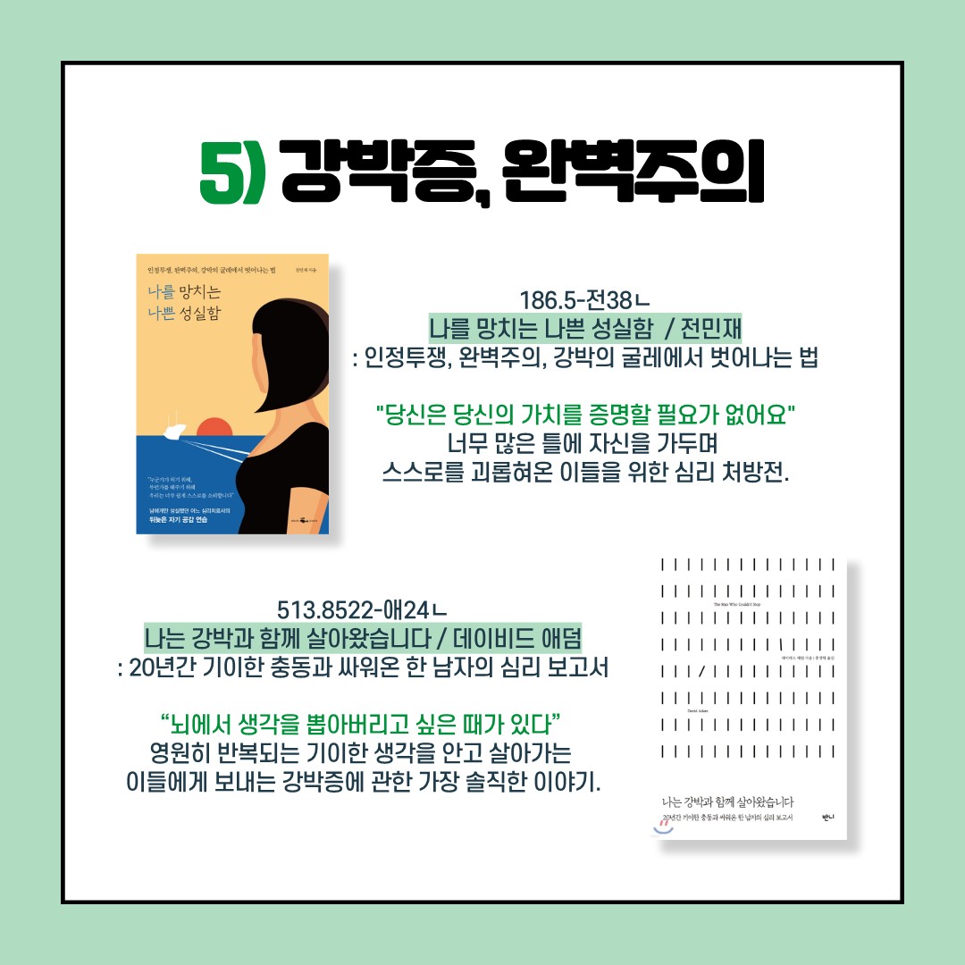 5)방박증, 완벽주의
나를 망치는 나쁜 성실함 / 전민재 / 186.5-전38ㄴ
:인정투쟁, 완벽주의, 강박의 굴레에서 벗어나는 법
"당신은 당신의 가치를 증명할 필요가 없어요"
너무 많은 틀에 자신을 가두며 스스로를 괴롭혀온 이들을 위한 심리 처방전.

나는 강박과 함께 살아왔습니다 / 데이비드 애덤 / 513.8522-애24ㄴ
:20년간 기이한 충동과 싸워온 한 남자의 심리 보고서
"뇌에서 생각을 뽑아버리고 싶은 때가 있다"
영원히 반복되는 기이한 생각을 안고 살아가는 이들에게 보내는 강박증에 관한 가장 솔직한 이야기.