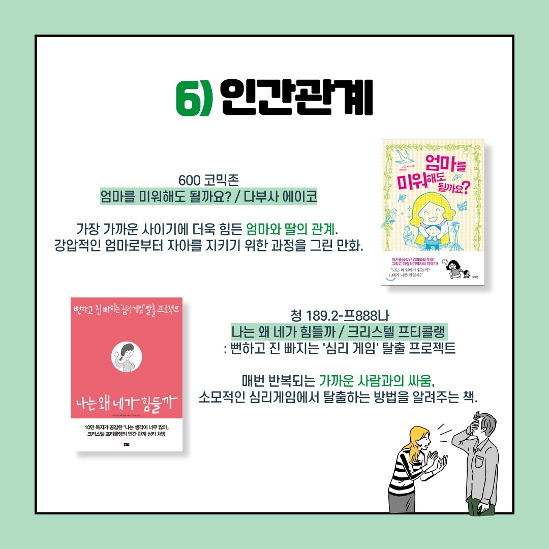 6)인간관계
엄마를 미워해도 될까요? / 다부사 에이코 / 600코믹존
가장 가까운 사이기에 더욱 힘든 엄마와 딸의 관계.
강압적인 엄마로부터 자아를 지키기 위한 과정을 그린 만화.

나는 왜 네가 힘들까 / 크리스텔 프티콜랭 / 청 189.2-프888나
: 뻔하고 진 빠지는 '심리 게임' 탈출 프로젝트

매번 박복되는 가까운 사람과의 싸움, 
소모적인 심리게임에서 탈출하는 방법을 알려주는 책.