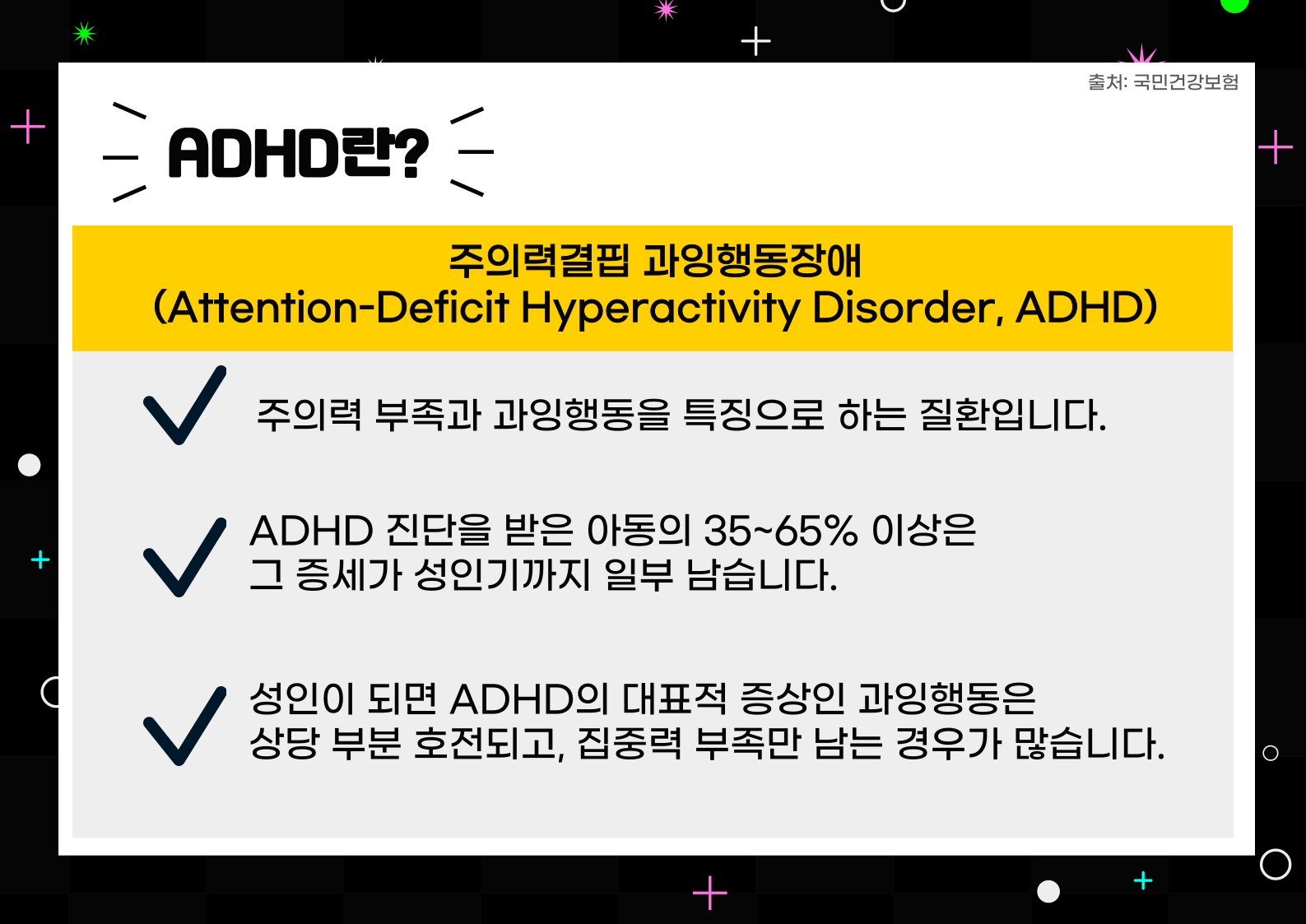 ADHD 란? 주의력결핍 과잉행동장애(Attention-Deficit Hyperactivity Disorder, ADHD)

-주의력 부족과 과잉 행동을 특징으로 하는 질환입니다.
-ADHD 진단을 받은 아동의 35~65% 이상은 그 증세가 성인기까지 일부 남습니다.
-성인이 되면 ADHD의 대표적 증상인 과잉 행동은 상당 부분 호전되고, 집중력 부족만 남는 경우가 많습니다.