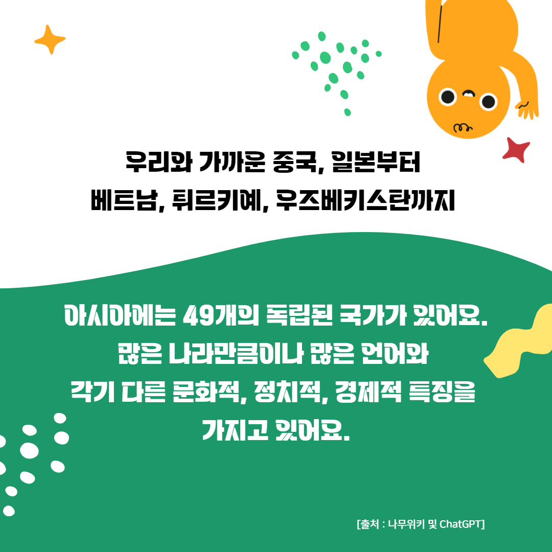 우리와 가까운 중국, 일본부터 
베트남, 튀르키예, 우즈베키스탄까지 


아시아에는 49개의 독립된 국가가 있어요.
많은 나라만큼이나 많은 언어와 
각기 다른 문화적, 정치적, 경제적 특징을 
가지고 있어요.