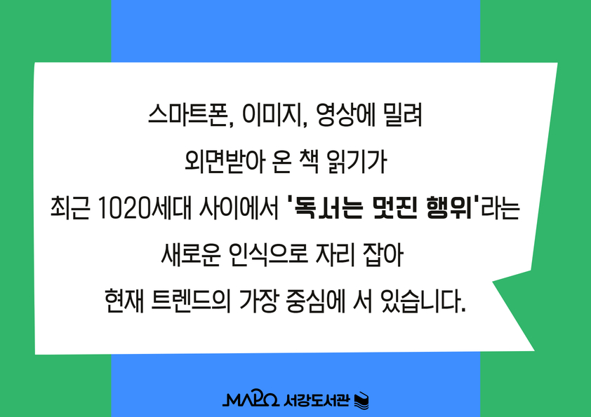 스마트폰, 이미지, 영상에 밀려
외면받아 온 책 읽기가
최근 1020세대 사이에서 '독서는 멋진 행위'라는
새로운 인식으로 자리 잡아 
현재 트렌드의 가장 중심에 서 있습니다.