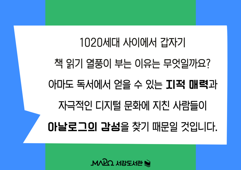 1020세대 사이에서 갑자기
책 읽기 열풍이 부는 이유는 무엇일까요?
아마도 독서에서 얻을 수 있는 지적 매력과
자극적인 디지털 문화에 지친 사람들이
아날로그의 감성을 찾기 때문일 것입니다.