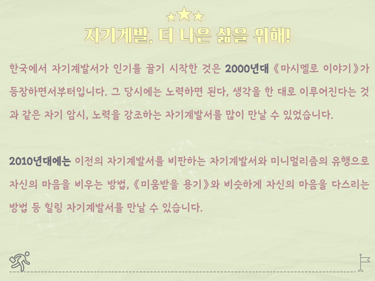 자기계발, 더 나은 삶을 위해!
한국에서 자기계발서가 인기를 끌기 시작한 것은 2000년대 《마시멜로 이야기》가 등장하면서부터입니다. 그 당시에는 노력하면 된다, 생각을 한 대로 이루어진다는 것과 같은 자기 암시, 노력을 강조하는 자기계발서를 많이 만날 수 있었습니다.

2010년대에는 이전의 자기계발서를 비판하는 자기계발서와 미니멀리즘의 유행으로 자신의 마음을 비우는 방법, 《미움받을 용기》와 비슷하게 자신의 마음을 다스리는 방법 등 힐링 자기계발서를 만날 수 있습니다. 