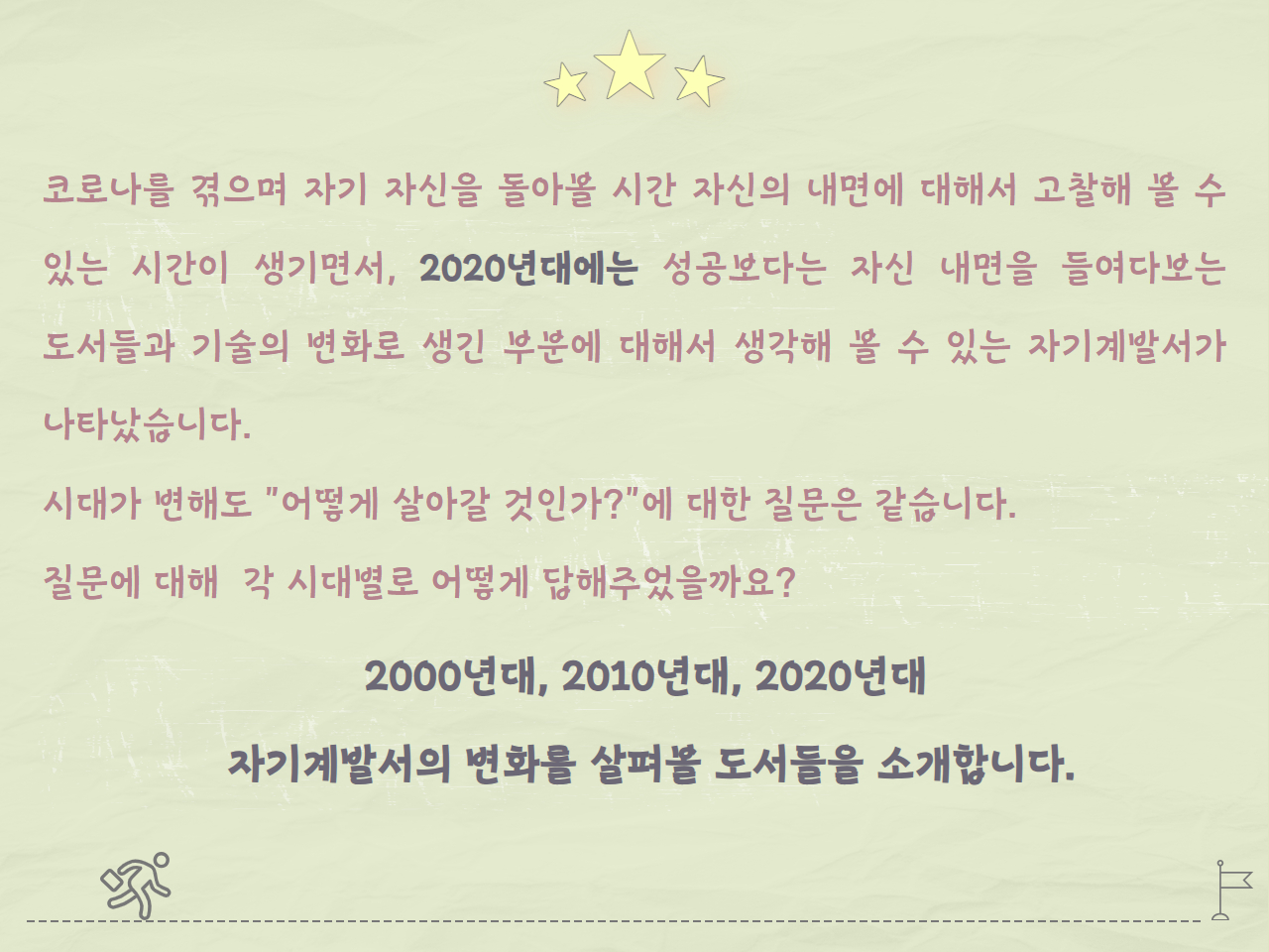 코로나를 겪으며 자기 자신을 돌아볼 시간, 자신의 내면에 대해서 고찰해 볼 수 있는 시간이 생기면서, 2020년대에는 성공보다는 자신 내면을 들여다보는 도서들과 기술의 변화로 생긴 부분에 대해서 생각해 볼 수 있는 자기계발서가 나타났습니다.
시대가 변해도 "어떻게 살아갈 것인가?"에 대한 질문은 같습니다.
질문에 대해 각 시대별로 어떻게 답해주었을까요?

2000년대, 2010년대, 2020년대 
자기계발서의 변화를 살펴볼 도서들을 소개합니다.
