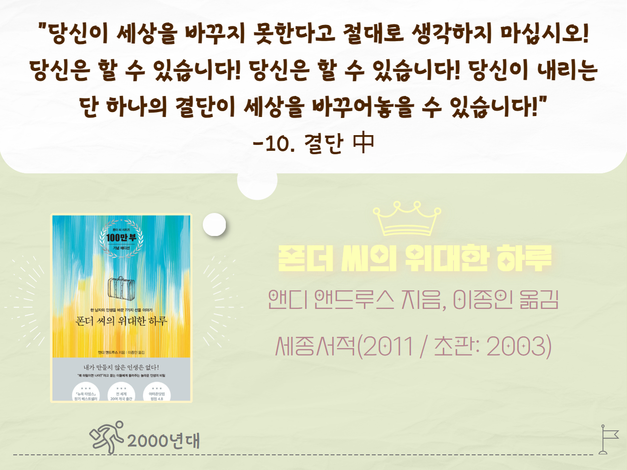 "당신이 세상을 바꾸지 못한다고 절대로 생각하지 마십시오! 당신은 할 수 있습니다! 당신은 할 수 있습니다! 당신이 내리는 단 하나의 결단이 세상을 바꾸어 놓을 수 있습니다!" - 10. 결단 中
폰더 씨의 위대한 하루
앤디 앤드루스 지음, 이종인 옮김
세종서적(2011년  / 초판: 2003년)