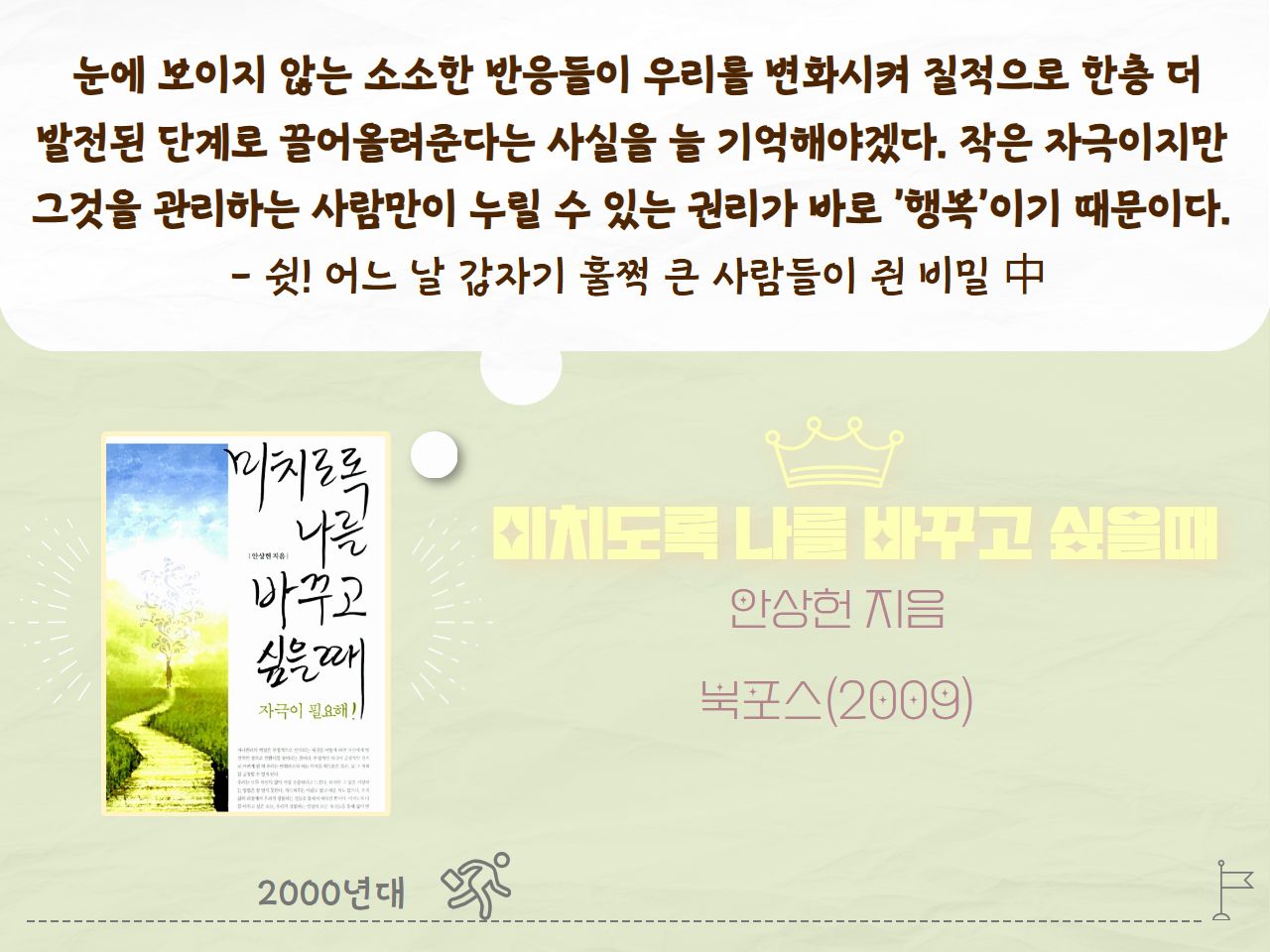 눈에 보이지 않는 소소한 반응들이 우리를 변화시켜 질적으로 한층 더 발전된 단계로 끌어올려준다는 사실을 늘 기억해야겠다. 작은 자극이지만 그것을 관리하는 사람만이 누릴 수 잇는 권리가 바로 '행복'이기 때문이다. - 쉿! 어느 날 갑자기 훌쩍 큰 사람들이 쥔 비밀 中
미치도록 나를 바꾸고 싶을때
안상헌 지음
북포스(2009년)