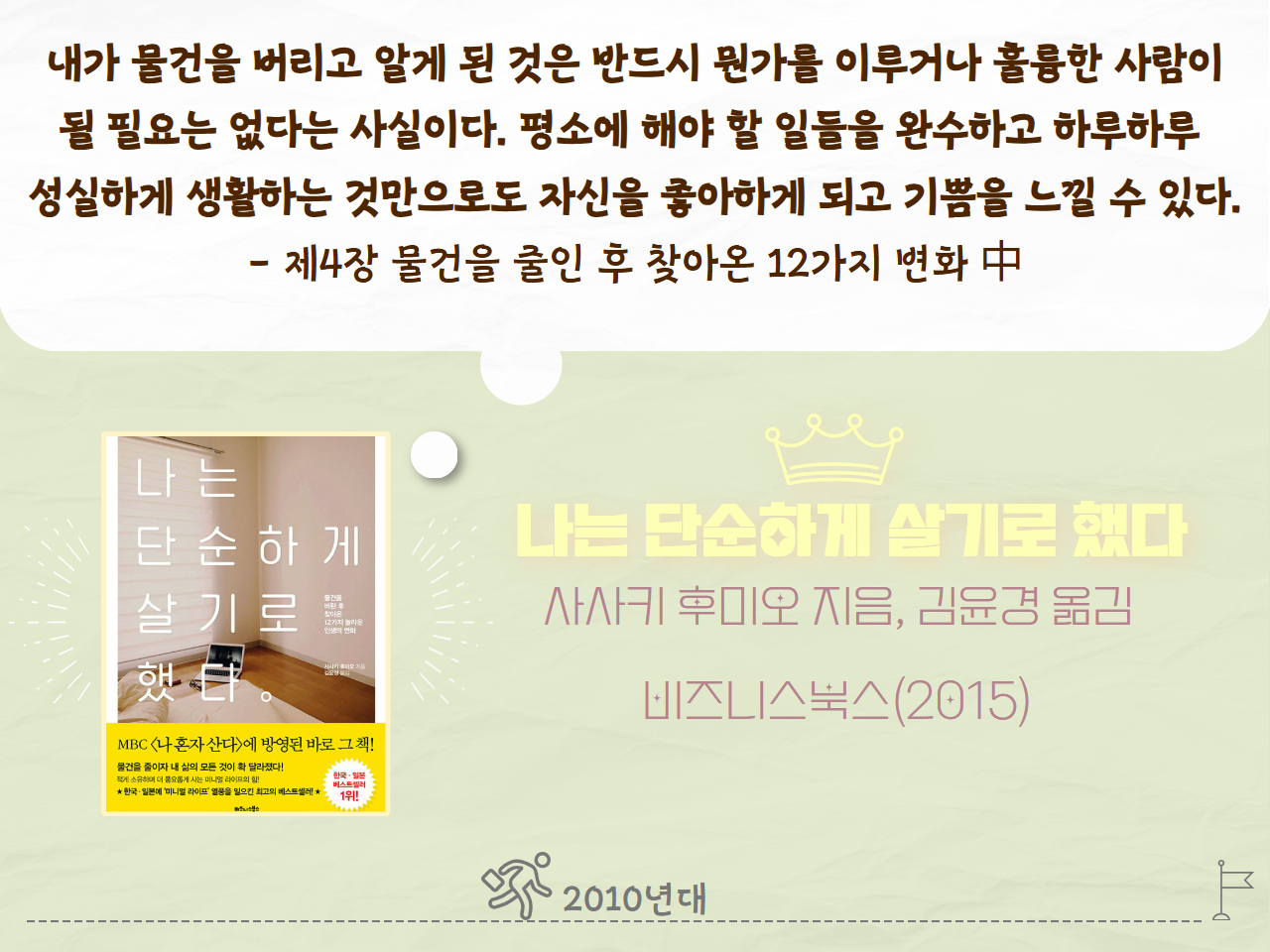 내가 물건을 버리고 알게 된 것은 반드시 뭔가를 이루거나 훌륭한 사람이 될 필요는 없다는 사실이다. 평소에 해야 할 일들을 완수하고 하루하루 성실하게 생활하는 것만으로도 자신을 좋아하게 되고 기쁨을 느낄 수 있다. - 제4장 물건을 줄인 후 찾아온 12가지 변화 中
나는 단순하게 살기로 했다
사사키 후미오 지음, 김윤경 옮김
비즈니스북스(2015년)