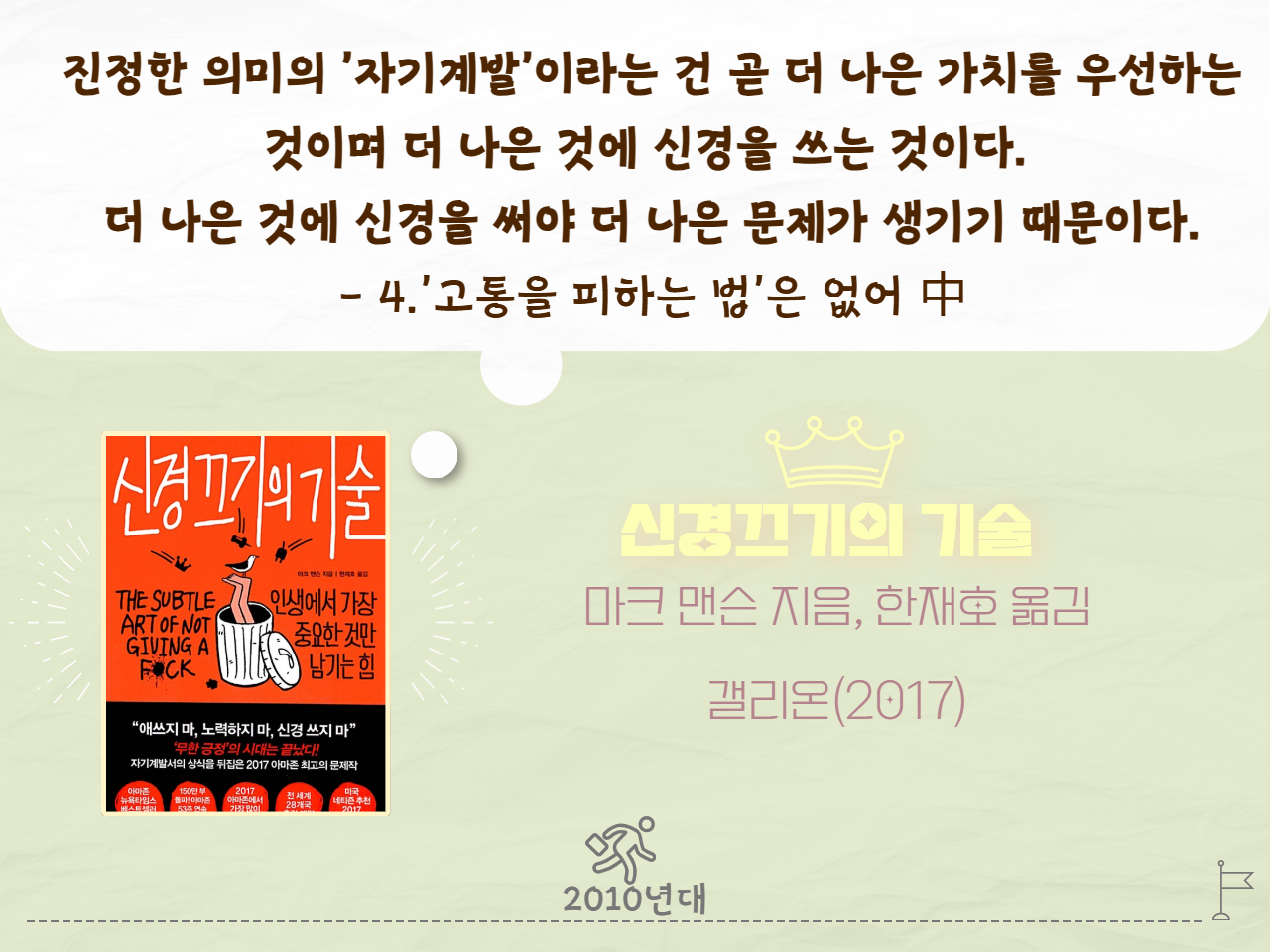 진정한 의미의 '자기계발'이라는 건 곧 더 나은 가치를 우선하는 것이며 더 나은것에 신경을 쓰는 것이다. 더 나은것에 신경을 써야 더 나은 문제가 생기기 때문이다. - 4.'고통을 피하는 법'은 없어 中
신경끄기의 기술
마크 맨슨 지음, 한재호 옮김
갤리온(2017년)