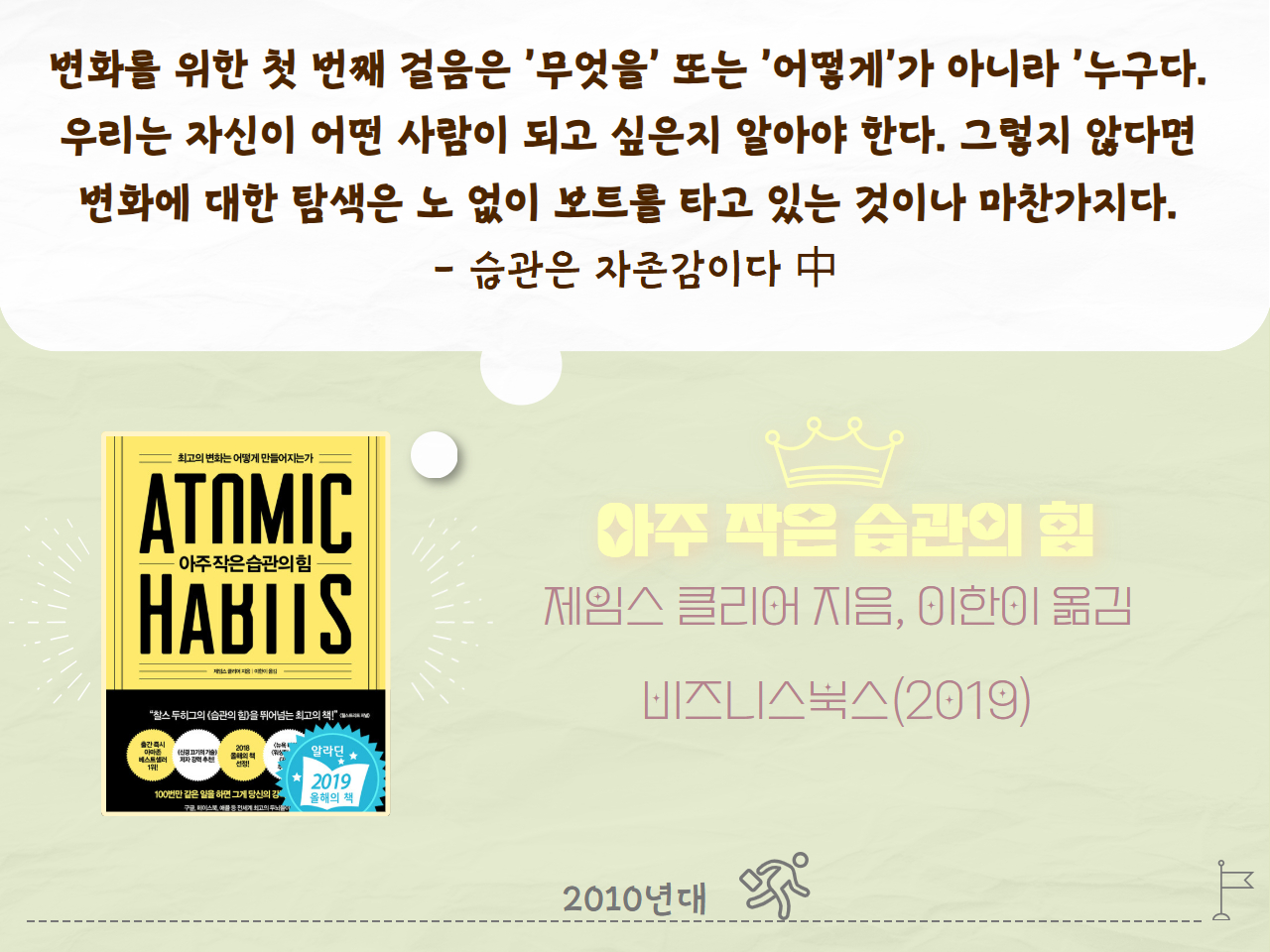 변화를 위한 첫 번째 걸음은 '무엇을' 또는 '어떻게'가 아니라 '누구'다. 우리는 자신이 어떤 사람이 되고 싶은지 알아야 한다. 그렇지 않다면 변화에 대한 탐색은 노 없이 보트를 타고 있는 것이나 마찬가지다. - 습관은 자존감이다 中
아주 작은 습관의 힘
제임스 클리어 지음, 이한이 옮김
비즈니스북스(2019년)