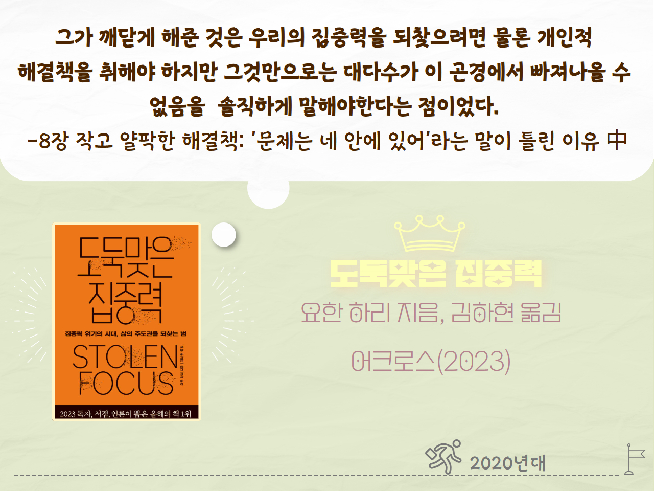 그가 깨닫게 해준 것은 우리의 집중력을 되찾으려면 물론 개인적 해결책을 취해야 하지만 그것만으로는 대다수가 이 곤경에서 빠져나올 수 없음을 솔직하게 말해야 한다는 검이었다. - 8장 작고 얄팍한 해결책: '문제는 네 안에 있어'라는 말이 틀린 이유 中
도둑맞은 집중력
요한 하리 지음, 김하현 옮김
어크로스(2023년)