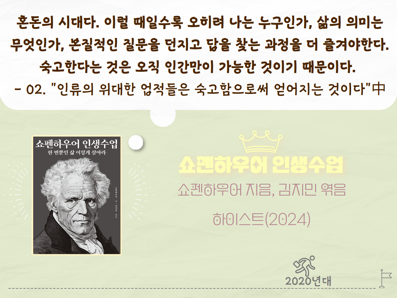 혼돈의 시대다. 이럴 때일수록 오리혀 나는 누구인가, 삶의 의미는 무엇인가, 본질적인 질문을 던지고 답을 찾는 과정을 더 즐겨야한다. 숙고한다는 것은 오직 인간만이 가능한 것이기 때문이다. - 02."인류의 위대한 업적들은 숙고함으로써 얻어지는 것이다"中
쇼펜하우어 인생수업
쇼펜하우어 지음, 김지민 엮음
하이스트(2024)