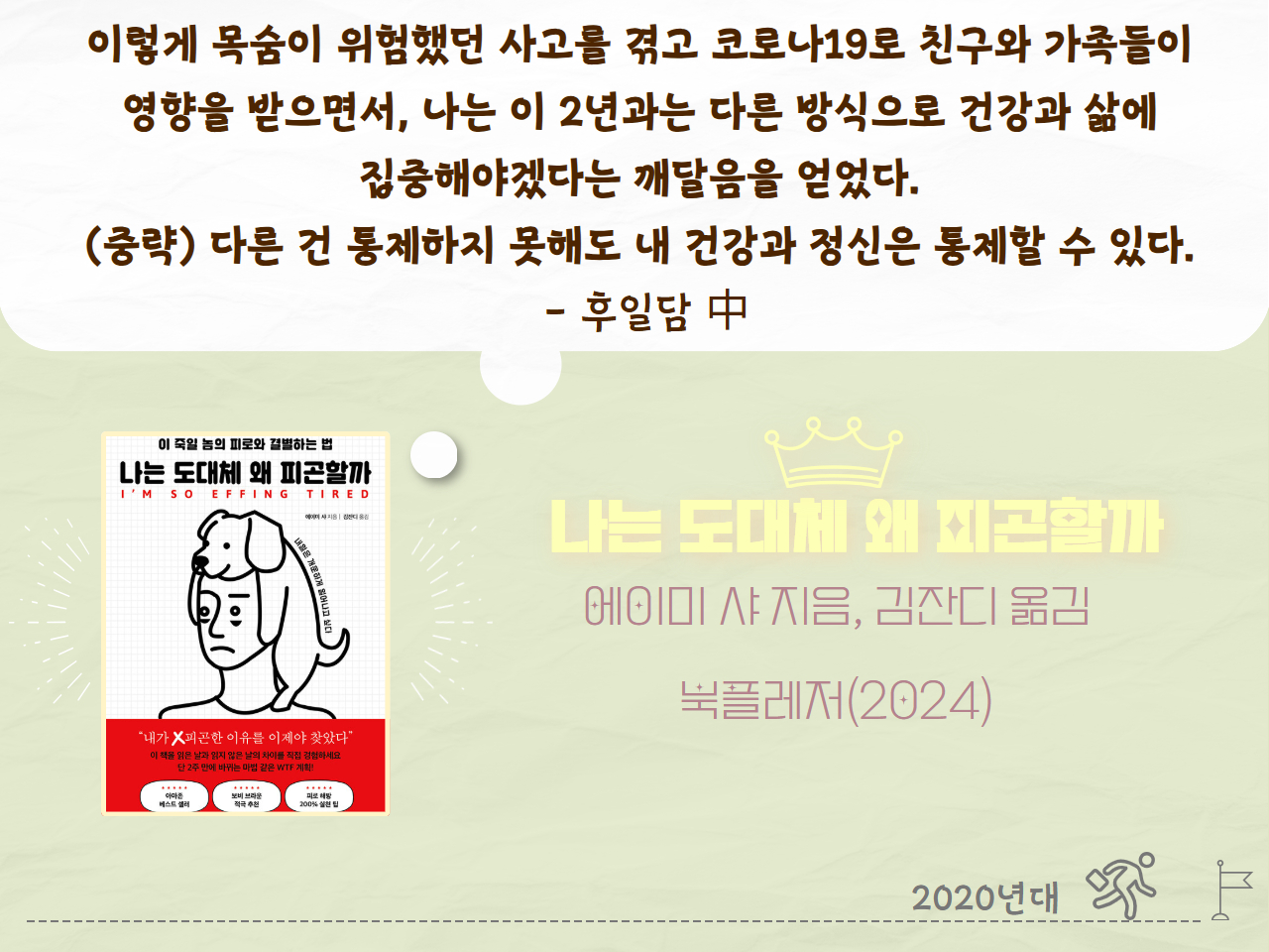 이렇게 목숨이 위험했던 사고를 겪고 코로나19로 친구와 가족들이 영향을 받으면서, 나는 이 2년과는 다른 방식으로 건강과 삶에 집중해야겠다는 깨달음을 얻었다. (중략) 다른 건 통제하지 못해도 내 건강과 정신은 통제할 수 있다. - 후일담 中
나는 도대체 왜 피곤할까
에이미 샤 지음, 김잔디 옮김
북플레저(2024년)