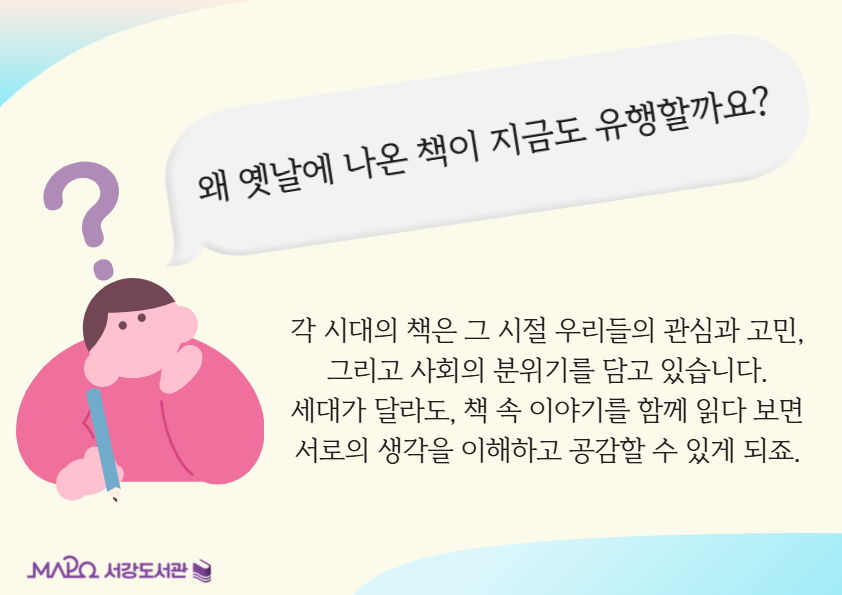 왜 옛날에 나온 책이 지금도 유행할까요?
각 시대의 책은 그 시절 우리들의 관심과 고민, 그리고 사회의 분위기를 담고 있습니다.
세대가 달라도, 책 속 이야기를 함께 읽다 보면 서로의 생각을 이해하고 공감할 수 있게 되죠.
