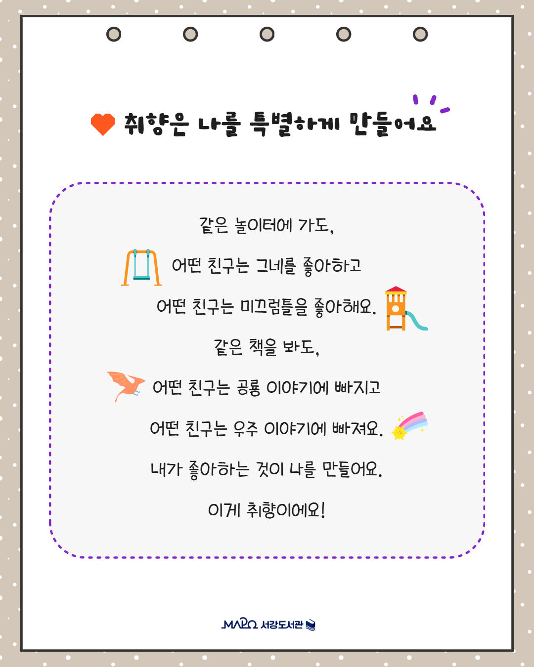 취향은 나를 특별하게 만들어요
같은 놀이터에 가도,
어떤 친구는 그네를 좋아하고
어떤 친구는 미끄럼틀을 좋아해요.
같은 책을 봐도,
어떤 친구는 공룡 이야기에 빠지고
어떤 친구는 우주 이야기에 빠져요.
내가 좋아하는 것이 나를 만들어요.
이게 취향이에요!