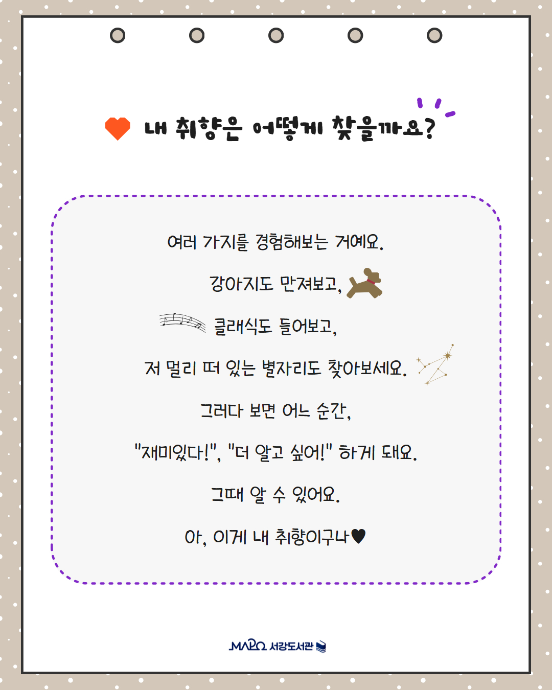 내 취향은 어떻게 찾을까요?
여러 가지를 경험해보는 거예요.
강아지도 만져보고,
클래식도 들어보고,
저 멀리 떠 있는 별자리도 찾아보세요.
그러다 보면 어느 순간,
"재미있다!", "더 알고 싶어!" 하게 돼요.
그때 알 수 있어요.
아, 이게 내 취향이구나♥