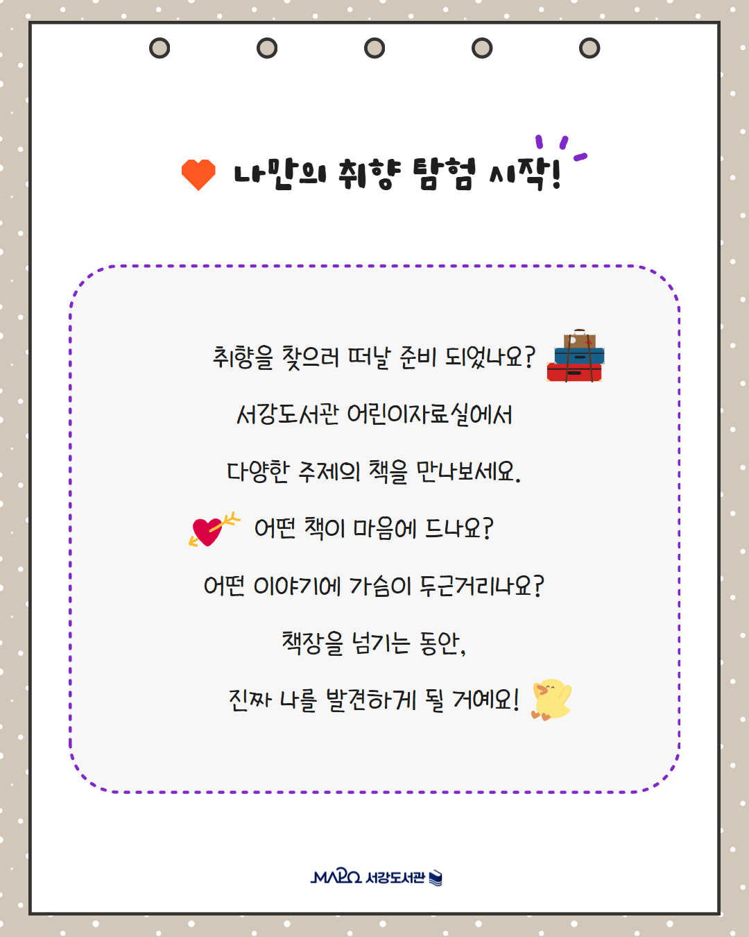 나만의 취향 탐험 시작!
취향을 찾으러 떠날 준비 되었나요?
서강도서관 어린이자료실에서
다양한 주제의 책을 만나보세요.
어떤 책이 마음에 드나요?
어떤 이야기에 가슴이 두근거리나요?
책장을 넘기는 동안,
진짜 나를 발견하게 될 거예요!