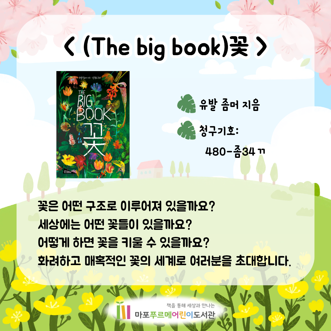 <(The big book)꽃> (유발 좀머)
꽃은 어떤 구조로 이루어져 있을까요? 세상에는 어떤 꽃들이 있을까요? 어떻게 하면 꽃을 키울 수 있을까요?
화려하고 매혹적인 꽃의 세계로 여러분을 초대합니다.