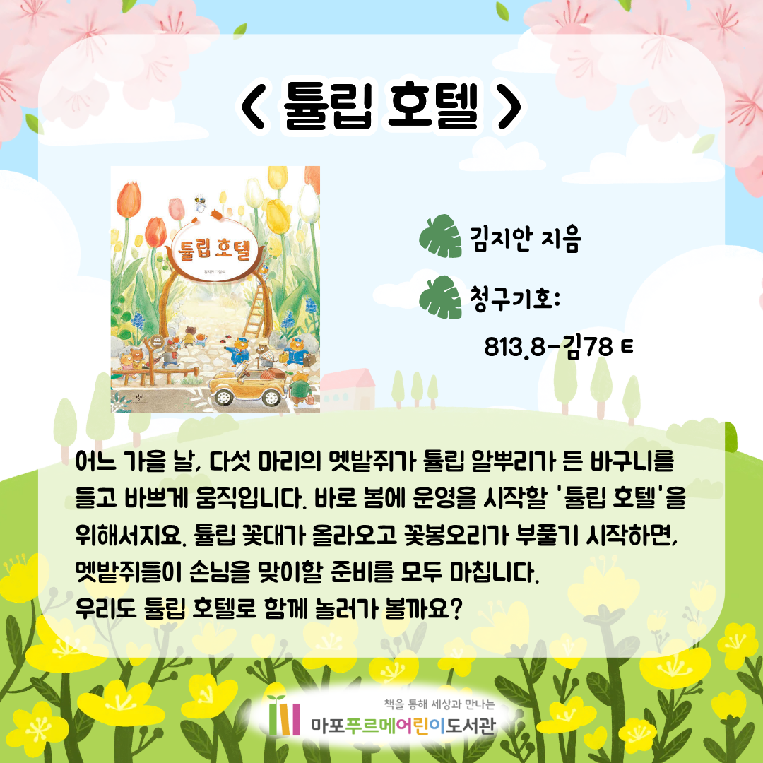 <튤립 호텔> (김지안)
어느 가을 날, 다섯 마리의 멧밭쥐가 튤립 알뿌리가 든 바구니를 들고 바쁘게 움직입니다.
바로 봄에 운영을 시작할 '튤립 호텔'을 위해서지요.
튤립 꽃대가 올라오고 꽃봉오리가 부풀기 시작하면, 멧밭쥐들이 손님을 맞이할 준비를 모두 마칩니다.
우리도 튤립 호텔로 함께 놀러가 볼까요?