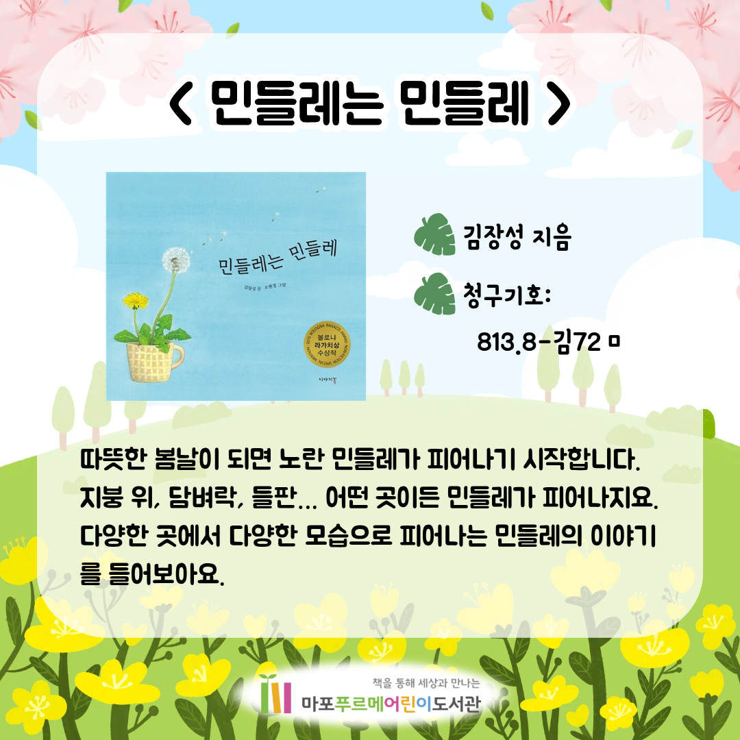 <민들레는 민들레> (김장성)
따뜻한 봄날이 되면 노란 민들레가 피어나기 시작합니다.
지붕 위, 담벼락, 들판… 어떤 곳이든 민들레가 피어나지요.
다양한 곳에서 다양한 모습으로 피어나는 민들레의 이야기를 들어보아요.