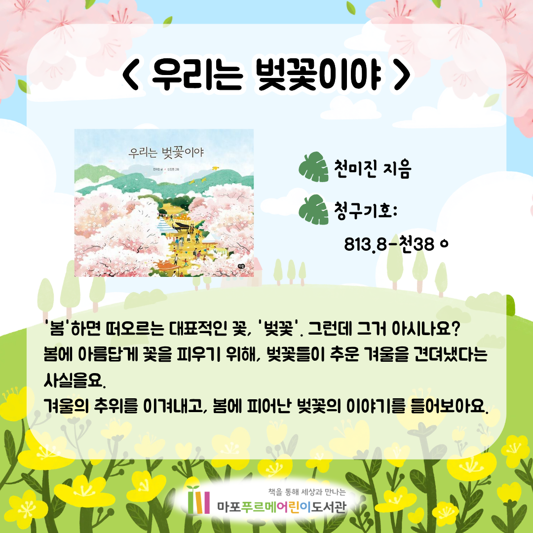 <우리는 벚꽃이야> (천미진)
'봄'하면 떠오르는 대표적인 꽃, '벚꽃'.
그런데 그거 아시나요? 봄에 아름답게 꽃을 피우기 위해, 벚꽃들이 추운 겨울을 견뎌냈다는 사실을요.
겨울의 추위를 이겨내고, 봄에 피어난 벚꽃의 이야기를 들어보아요.