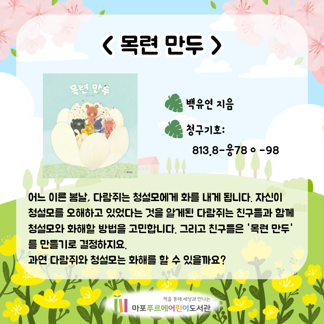 <목련 만두> (백유연)
어느 이른 봄날, 다람쥐는 청설모에게 화를 내게 됩니다.
자신이 청설모를 오해하고 있었다는 것을 알게된 다람쥐는 친구들과 함께 청설모와 화해할 방법을 고민합니다.
그리고 친구들은 '목련 만두'를 만들기로 결정하지요.
과연 다람쥐와 청설모는 화해를 할 수 있을까요?