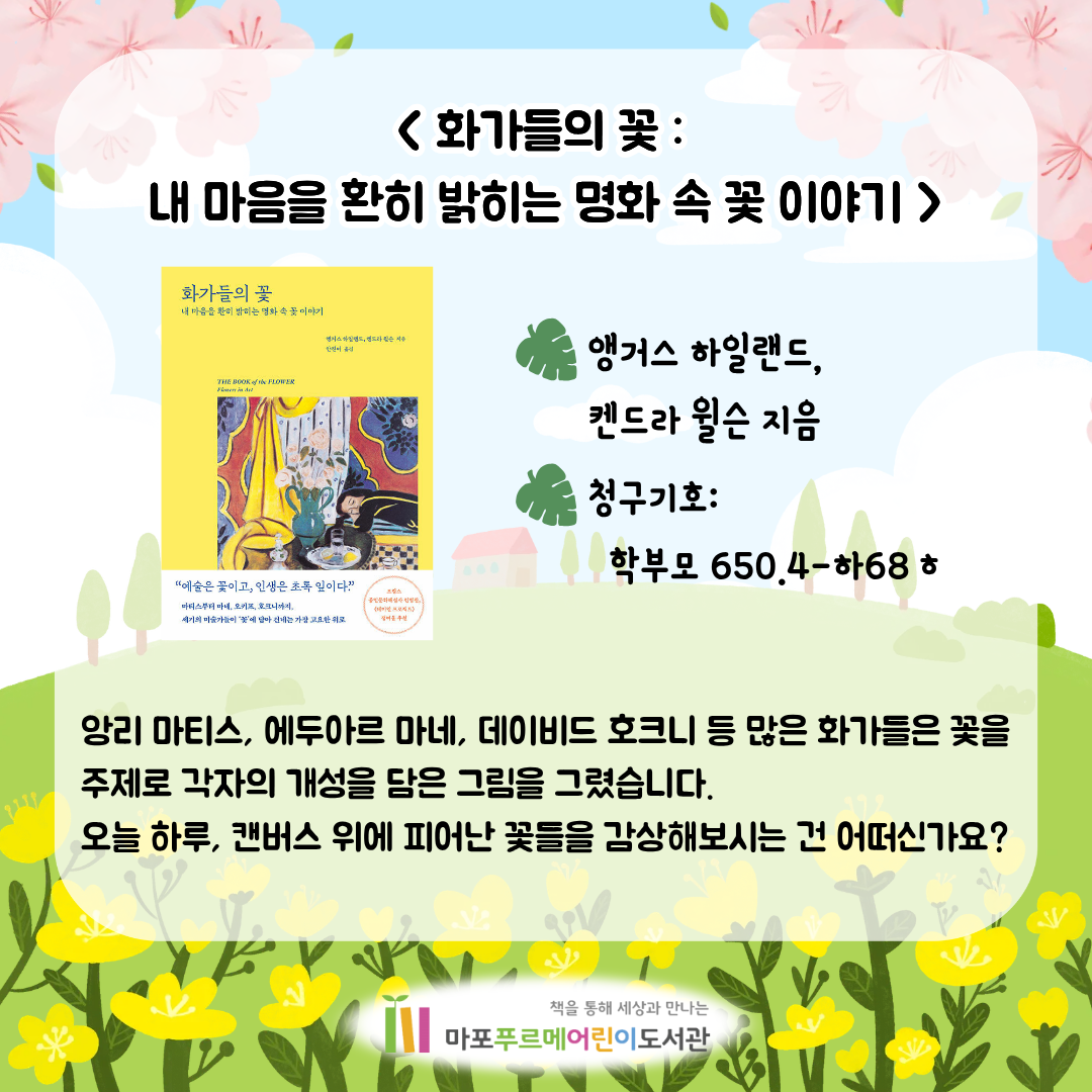 <화가들의 꽃 : 내 마음을 환히 밝히는 명화 속 꽃 이야기> (앵거스 하일랜드,켄드라 윌슨)
앙리 마티스, 에두아르 마네, 데이비드 호크니 등 많은 화가들은 꽃을 주제로 각자의 개성을 담은 그림을 그렸습니다.
오늘 하루, 캔버스 위에 피어난 꽃들을 감상해보시는 건 어떠신가요?