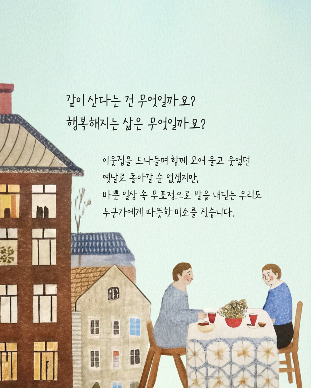 같이 산다는 건 무엇일까요?
행복해지는 삶은 무엇일까요?
이웃집을 드나들며 함께 모여 울고 웃었던
옛날로 돌아갈 순 없겠지만,
바쁜 일상 속 무표정으로 발을 내딛는 우리도 누군가에게 따뜻한 미소를 짓습니다.