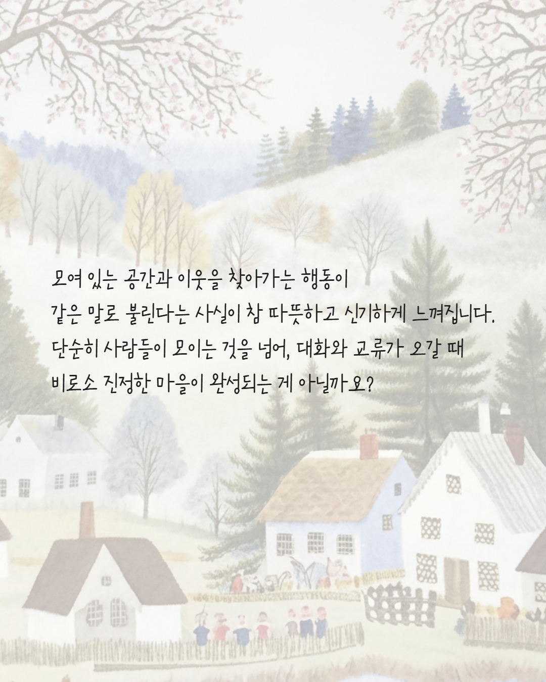 모여 있는 공간과 이웃을 찾아가는 행동이
같은 말로 불린다는 사실이 참 따뜻하고 신기하게 느껴집니다.
단순히 사람들이 모이는 것을 넘어, 대화와 교류가 오갈 때 
비로소 진정한 마을이 완성되는 게 아닐까요?

