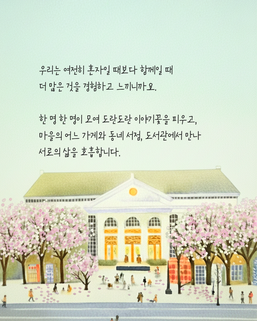 우리는 여전히 혼자일 때보다 함께일 때 
더 많은 것을 경험하고 느끼니까요.

한 명 한 명이 모여 도란도란 이야기꽃을 피우고,
마을의 어느 가게와 동네 서점, 도서관에서 만나 
서로의 삶을 호흡합니다.
