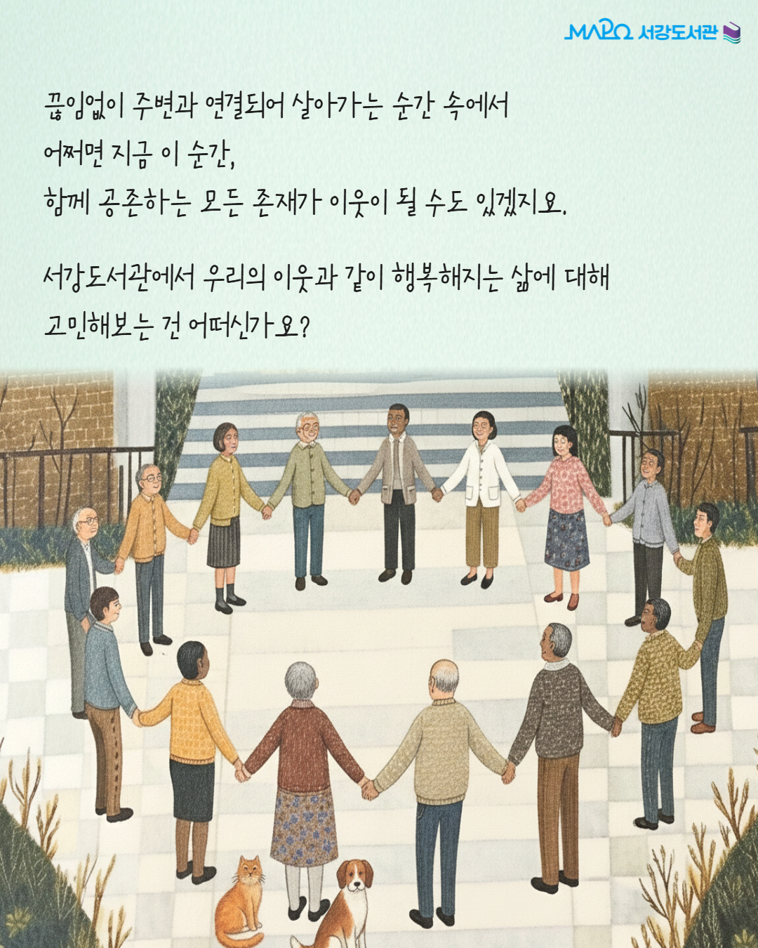 끊임없이 주변과 연결되어 살아가는 순간 속에서
어쩌면 지금 이 순간, 
함께 공존하는 모든 존재가 이웃이 될 수도 있겠지요.
서강도서관에서 우리의 이웃과 같이 행복해지는 삶에 대해 
고민해보는 건 어떠신가요?